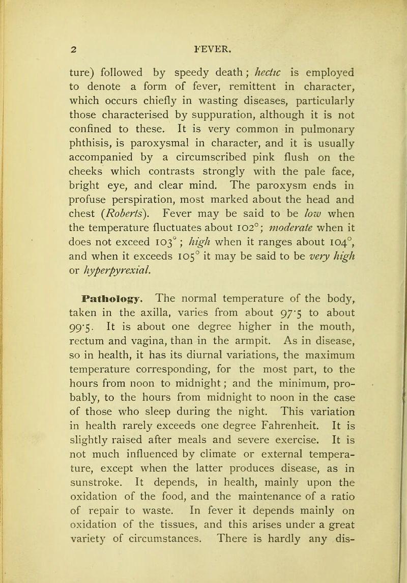 ture) followed by speedy death; hectic is employed to denote a form of fever, remittent in character, which occurs chiefly in wasting diseases, particularly those characterised by suppuration, although it is not confined to these. It is very common in pulmonary phthisis, is paroxysmal in character, and it is usually accompanied by a circumscribed pink flush on the cheeks which contrasts strongly with the pale face, bright eye, and clear mind. The paroxysm ends in profuse perspiration, most marked about the head and chest (Roberts). Fever may be said to be low when the temperature fluctuates about 1020; moderate when it does not exceed 103° ; high when it ranges about 1040, and when it exceeds 1050 it may be said to be very high or hyperpyrexia!. Pathology. The normal temperature of the body, taken in the axilla, varies from about 97*5 to about 99*5. It is about one degree higher in the mouth, rectum and vagina, than in the armpit. As in disease, so in health, it has its diurnal variations, the maximum temperature corresponding, for the most part, to the hours from noon to midnight; and the minimum, pro- bably, to the hours from midnight to noon in the case of those who sleep during the night. This variation in health rarely exceeds one degree Fahrenheit. It is slightly raised after meals and severe exercise. It is not much influenced by climate or external tempera- ture, except when the latter produces disease, as in sunstroke. It depends, in health, mainly upon the oxidation of the food, and the maintenance of a ratio of repair to waste. In fever it depends mainly on oxidation of the tissues, and this arises under a great variety of circumstances. There is hardly any dis-