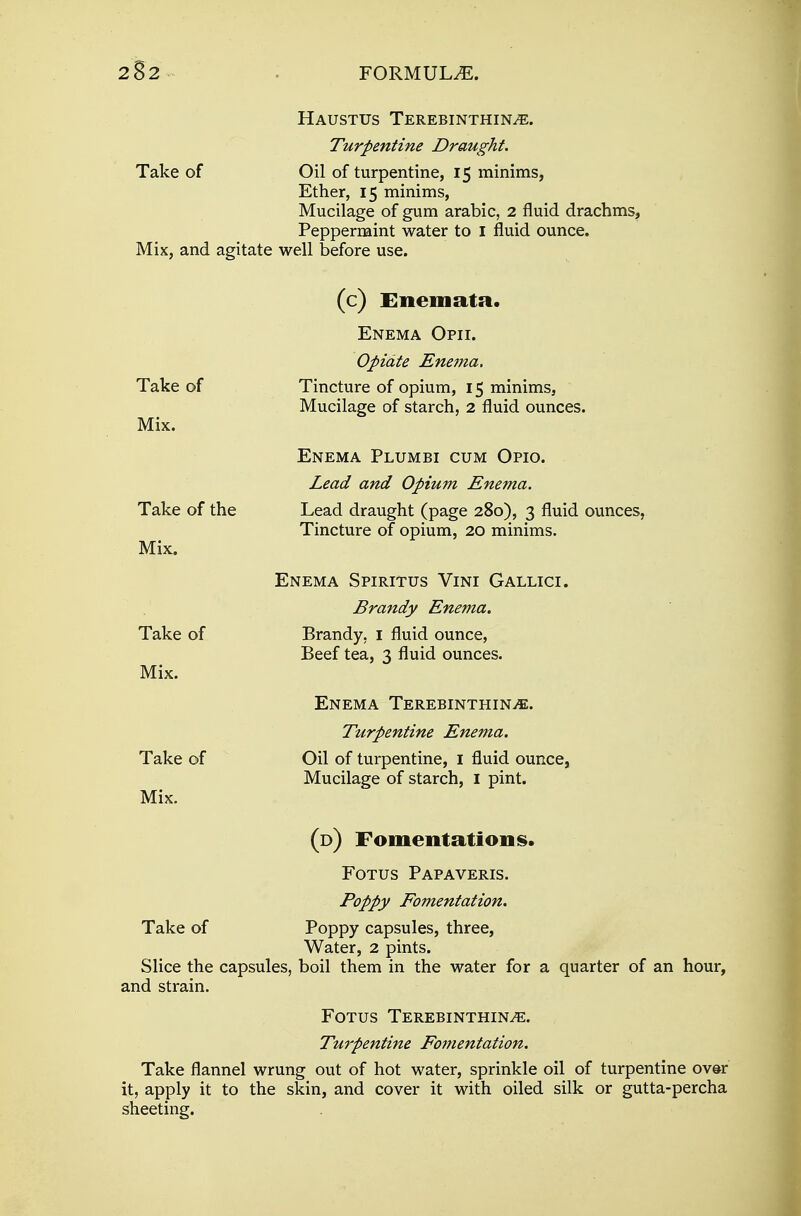 Haustus Terebinthin^e. Take of Oil of turpentine, 15 minims, Ether, 15 minims, Mucilage of gum arabic, 2 fluid drachms, Peppermint water to 1 fluid ounce. Mix, and agitate well before use. Take of Mix. Take of the Mix. Take of Mix. Take of Mix. Take of (c) Enemata. Enema Opii. Opidte Enema. Tincture of opium, 15 minims, Mucilage of starch, 2 fluid ounces. Enema Plumbi cum Opio. Lead and Opium Enema. Lead draught (page 280), 3 fluid ounces, Tincture of opium, 20 minims. Enema Spiritus Vini Gallici. Brandy Enema. Brandy, 1 fluid ounce, Beef tea, 3 fluid ounces. Enema TerebinthinjE. Turpentine Enema. Oil of turpentine, I fluid ounce, Mucilage of starch, 1 pint. (d) Fomentations. Fotus Papaveris. Poppy Fomentation. Poppy capsules, three, Water, 2 pints. Slice the capsules, boil them in the water for a quarter of an hour, and strain. Fotus Terebinthin^e. Turpentine Fomentation. Take flannel wrung out of hot water, sprinkle oil of turpentine over it, apply it to the skin, and cover it with oiled silk or gutta-percha sheeting.