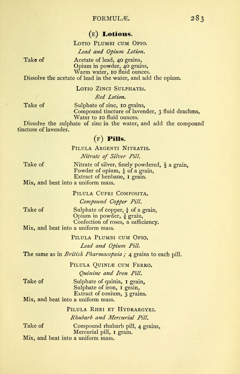 (e) Lotions. Lotio Plumbi cum Opto. Lead and Opium Lotion. Take of Acetate of lead, 40 grains, Opium in powder, 40 grains, Warm water, 10 fluid ounces. Dissolve the acetate of lead in the water, and add the opium. LOTIO ZlNCI SULPHATIS. Red Lotion. Take of Sulphate of zinc, 10 grains, Compound tincture of lavender, 3 fluid drachms, Water to 10 fluid ounces. Dissolve the sulphate of zinc in the water, and add the compound tincture of lavender. (f) Pills. PlLULA ARGENTI NlTRATIS. Niti-ate of Silver Pill. Take of Nitrate of silver, finely powdered, \ a grain, Powder of opium, \ of a grain, Extract of henbane, I grain. Mix, and beat into a uniform mass. PlLULA CUPRI COMPOSITA. Compound Copper Pill. Take of Sulphate of copper, \ of a grain, Opium in powder, \ grain, Confection of roses, a sufficiency. Mix, and beat into a uniform mass. Pilula Plumbi cum Opio. Lead and Opium Pill. The same as in British Pharmacopoeia ; 4 grains to each pill. Pilula Quinle cum Ferro. Quinine and Lron Pill. Take of Sulphate of quinia, 1 grain, Sulphate of iron, 1 grain, Extract of conium, 3 grains. Mix, and beat into a uniform mass. Pilula Rhei et Hydrargyri. Rhubarb and Mercurial Pill. Take of Compound rhubarb pill, 4 grains, Mercurial pill, 1 grain. Mix, and beat into a uniform mass.
