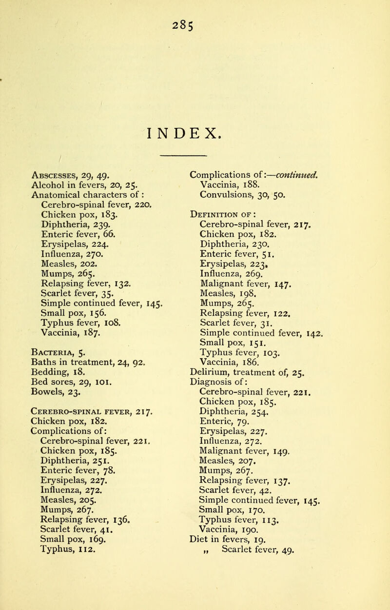 INDEX. Abscesses, 29, 49. Alcohol in fevers, 20, 25. Anatomical characters of: Cerebro-spinal fever, 220. Chicken pox, 183. Diphtheria, 239. Enteric fever, 66. Erysipelas, 224. Influenza, 270. Measles, 202. Mumps, 265. Relapsing fever, 132. Scarlet fever, 35. Simple continued fever, 145, Small pox, 156. Typhus fever, 108. Vaccinia, 187. Bacteria, 5' Baths in treatment, 24, 92. Bedding, 18. Bed sores, 29, 101. Bowels, 23. Cerebro-spinal fever, 217. Chicken pox, 182. Complications of: Cerebro-spinal fever, 221. Chicken pox, 185. Diphtheria, 251. Enteric fever, 78. Erysipelas, 227. Influenza, 272. Measles, 205. Mumps, 267. Relapsing fever, 136, Scarlet fever, 41. Small pox, 169. Typhus, 112. Complications of:—continued. Vaccinia, 188. Convulsions, 30, 50. Definition of : Cerebro-spinal fever, 217. Chicken pox, 182. Diphtheria, 230. Enteric fever, 51. Erysipelas, 223. Influenza, 269. Malignant fever, 147. Measles, 198. Mumps, 265. Relapsing fever, 122. Scarlet fever, 31. Simple continued fever, 142. Small pox, 151. Typhus fever, 103. Vaccinia, 186. Delirium, treatment of, 25. Diagnosis of: Cerebro-spinal fever, 221. Chicken pox, 185. Diphtheria, 254. Enteric, 79. Erysipelas, 227. Influenza, 272. Malignant fever, 149. Measles, 207. Mumps, 267. Relapsing fever, 137. Scarlet fever, 42. Simple continued fever, 145. Small pox, 170. Typhus fever, 113. Vaccinia, 190. Diet in fevers, 19. „ Scarlet fever, 49.