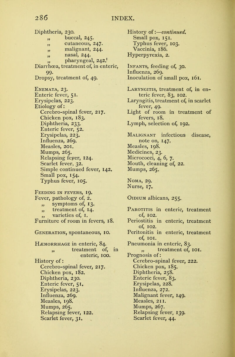 Diphtheria, 230. „ buccal, 245. „ cutaneous, 247. „ malignant, 244. „ nasal, 244. „ pharyngeal, 242.' Diarrhoea, treatment of, in enteric, 99- Dropsy, treatment of, 49. Enemata, 23. Enteric fever, 51. Erysipelas, 223. Etiology of: Cerebro-spinal fever, 217. Chicken pox, 183. Diphtheria, 233. Enteric fever, 52. Erysipelas, 223. Influenza, 269. Measles, 201. Mumps, 265. Relapsing feyer, 124. Scarlet fever, 32. Simple continued fever, 142. Small pox, 154. Typhus fever, 105. Feeding in fevers, 19. Fever, pathology of, 2. ,, symptoms of, 13. „ treatment of, 14. ,, varieties of, I. Furniture of room in fevers, 18. Generation, spontaneous, 10. Hemorrhage in enteric, 84. „ treatment of, in enteric, 100. History of: Cerebro-spinal fever, 217. Chicken pox, 182. Diphtheria, 230. Enteric fever, 51. Erysipelas, 223. Influenza, 269. Measles, 198. Mumps, 265. Relapsing fever, 122. Scarlet fever, 31, History of:—continued. Small pox, 151. Typhus fever, 103. Vaccinia, i86„ Hyperpyrexia, 2. Infants, feeding of, 30. Influenza, 269. Inoculation of small pox, 161. Laryngitis, treatment of, in en- teric fever, 83, 102. Laryngitis, treatment of, in scarlet fever, 49. Light of room in treatment of fevers, 18. Lymph, selection of, 192. Malignant infectious disease, note on, 147. Measles, 198. Medicines, 23. Micrococci, 4, 6, 7. Mouth, cleaning of, 22. Mumps, 265. Noma, 29. Nurse, 17. Oidium albicans, 255. Parotitis in enteric, treatment of, 102. Periostitis in enteric, treatment of, 102. Peritonitis in enteric, treatment of, 101. Pneumonia in enteric, 83. „ treatment of, 101. Prognosis of: Cerebro-spinal fever, 222. Chicken pox, 185. Diphtheria, 258. Enteric fever, 83. Erysipelas, 228. Influenza, 272. Malignant fever, 149. Measles, 211. Mumps, 267. Relapsing fever, 139. Scarlet fever, 44.