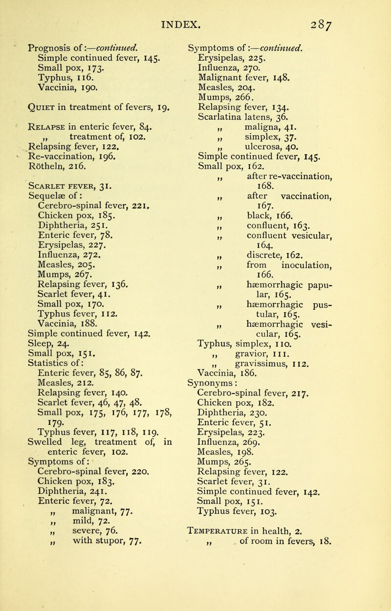 Prognosis of:—continued. Simple continued fever, 145. Small pox, 173. Typhus, 116. Vaccinia, 190. Quiet in treatment of fevers, 19. Relapse in enteric fever, 84. „ treatment of, 102. Relapsing fever, 122. Re-vaccination, 196. Rotheln, 216. Scarlet fever, 31. Sequelae of: Cerebro-spinal fever, 221. Chicken pox, 185. Diphtheria, 251. Enteric fever, 78. Erysipelas, 227. Influenza, 272. Measles, 205. Mumps, 267. Relapsing fever, 136. Scarlet fever, 41. Small pox, 170. Typhus fever, 112. Vaccinia, 188. Simple continued fever, 142. Sleep, 24. Small pox, 151. Statistics of: Enteric fever, 85, 86, 87. Measles, 212. Relapsing fever, 140. Scarlet fever, 46, 47, 48. Smallpox, 175, 176, 177, 178, 179. Typhus fever, 117, 118, 119. Swelled leg, treatment of, in enteric fever, 102. Symptoms of: Cerebro-spinal fever, 220. Chicken pox, 183. Diphtheria, 241. Enteric fever, 72. „ malignant, 77. ,, mild, 72. „ severe, 76. „ with stupor, 77. Symptoms of '.—continued. Erysipelas, 225. Influenza, 270. Malignant fever, 148. Measles, 204. Mumps, 266. Relapsing fever, 134. Scarlatina latens, 36. „ maligna, 41. „ simplex, 37. „ ulcerosa, 40. Simple continued fever, 145. Small pox, 162. ,, after re-vaccination, 168. ,, after vaccination, 167. black, 166. confluent, 163. „ confluent vesicular, 164. „ discrete, 162. ,, from inoculation, 166. „ haemorrhagic papu- lar, 165. „ haemorrhagic pus- tular, 165. „ haemorrhagic vesi- cular, 165. Typhus, simplex, no. ,, gravior, III. „ gravissimus, 112. Vaccinia, 186. Synonyms: Cerebro-spinal fever, 217. Chicken pox, 182. Diphtheria, 230. Enteric fever, 51. Erysipelas, 223. Influenza, 269. Measles, 198. Mumps, 265. Relapsing fever, 122. Scarlet fever, 31. Simple continued fever, 142. Small pox, 151. Typhus fever, 103. Temperature in health, 2. „ of room in fevers, 18.