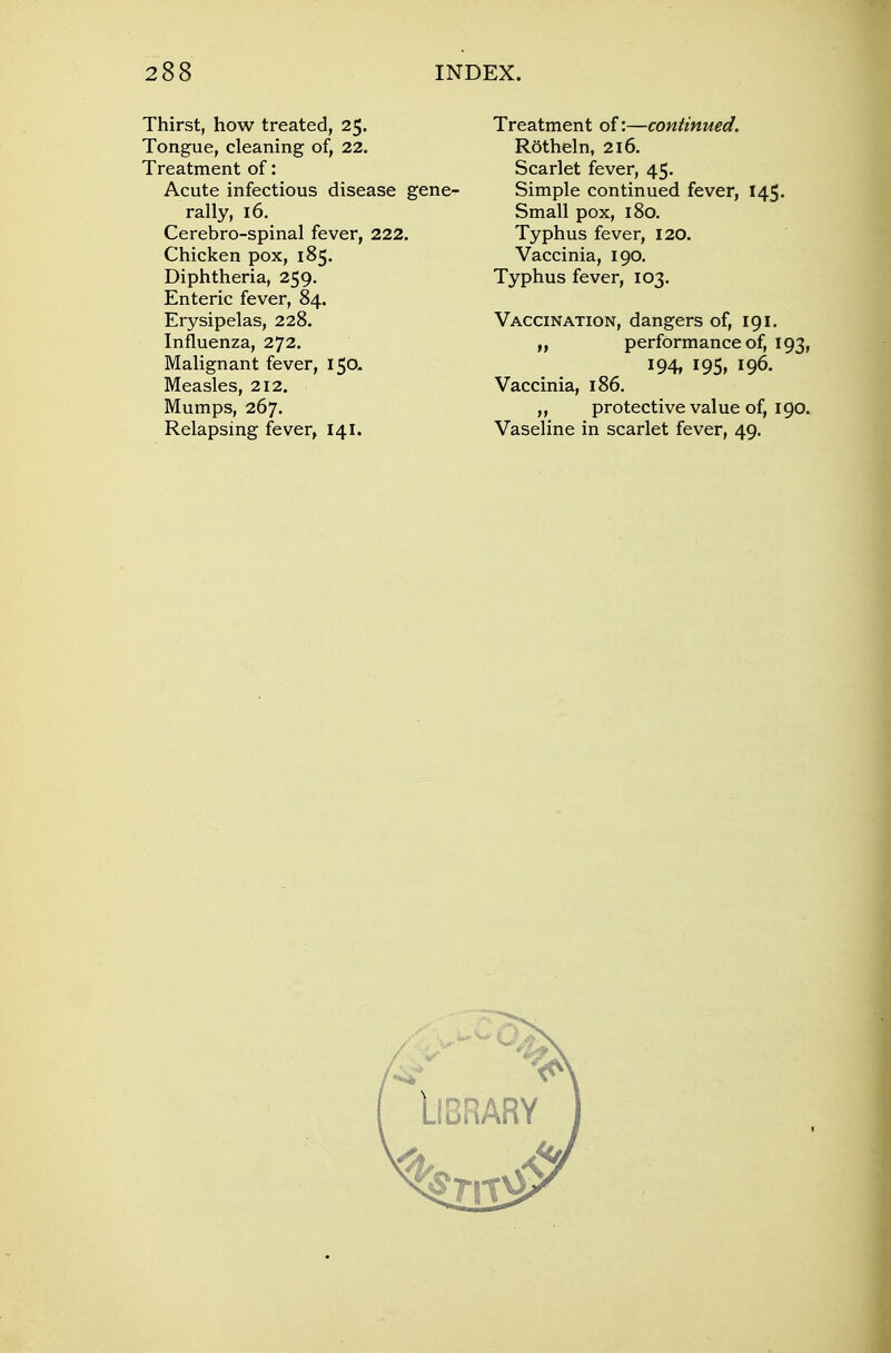 Thirst, how treated, 25. Tongue, cleaning of, 22. Treatment of: Acute infectious disease gene- rally, 16. Cerebro-spinal fever, 222. Chicken pox, 185. Diphtheria, 259. Enteric fever, 84. Erysipelas, 228. Influenza, 272. Malignant fever, 150. Measles, 212. Mumps, 267. Treatment of:—continued. ROtheln, 216. Scarlet fever, 45. Simple continued fever, 145. Small pox, 180. Typhus fever, 120. Vaccinia, 190. Typhus fever, 103. Vaccination, dangers of, 191. „ performance of, 193, 194, I95» J96. Vaccinia, 186. „ protective value of, 190.