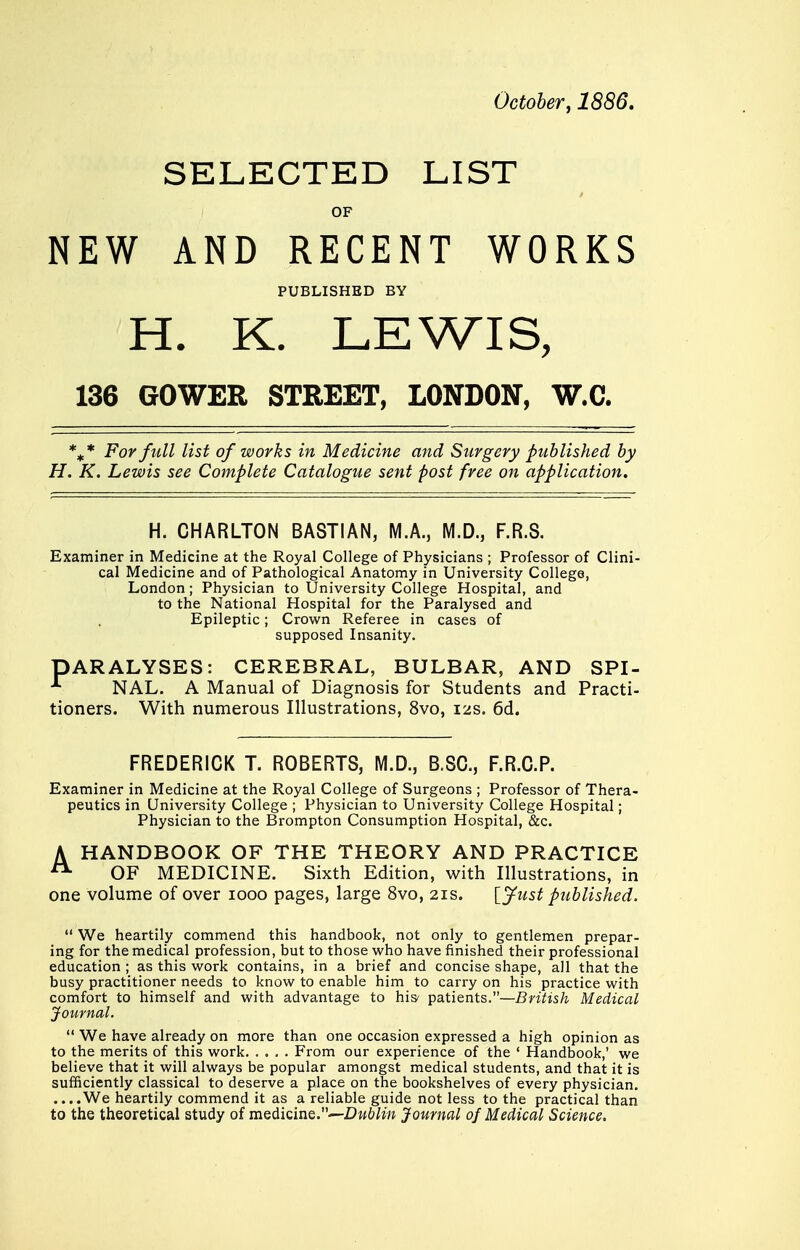 October, 1886. SELECTED LIST OF NEW AND RECENT WORKS PUBLISHED BY H. K. LEWIS, 136 GOWER STREET, LONDON, W.C. %* For full list of works in Medicine and Surgery published by H. K. Lewis see Complete Catalogue sent post free on application. H. CHARLTON BA8TIAN, M.A., M.D., F.R.S. Examiner in Medicine at the Royal College of Physicians ; Professor of Clini- cal Medicine and of Pathological Anatomy in University College, London ; Physician to University College Hospital, and to the National Hospital for the Paralysed and Epileptic; Crown Referee in cases of supposed Insanity. DARALYSES: CEREBRAL, BULBAR, AND SPI- ; NAL. A Manual of Diagnosis for Students and Practi- tioners. With numerous Illustrations, 8vo, 12s. 6d. FREDERICK T. ROBERTS, M.D., B.SC, F.R.C.P. Examiner in Medicine at the Royal College of Surgeons ; Professor of Thera- peutics in University College ; Physician to University College Hospital; Physician to the Brompton Consumption Hospital, &c. A HANDBOOK OF THE THEORY AND PRACTICE  OF MEDICINE. Sixth Edition, with Illustrations, in one volume of over 1000 pages, large 8vo, 21s. [Just published.  We heartily commend this handbook, not only to gentlemen prepar- ing for the medical profession, but to those who have finished their professional education ; as this work contains, in a brief and concise shape, all that the busy practitioner needs to know to enable him to carry on his practice with comfort to himself and with advantage to his' patients.—British Medical Journal.  We have already on more than one occasion expressed a high opinion as to the merits of this work From our experience of the ' Handbook,' we believe that it will always be popular amongst medical students, and that it is sufficiently classical to deserve a place on the bookshelves of every physician. ....We heartily commend it as a reliable guide not less to the practical than to the theoretical study of medicine.~.DwWw Journal of Medical Science.