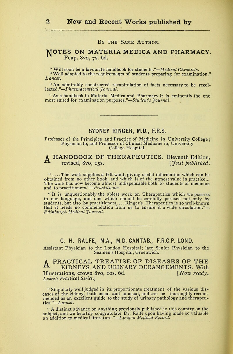 By the Same Author. MOTES ON MATERIA MEDICA AND PHARMACY. n Fcap. 8vo, 7s. 6d.  Will soon be a favourite handbook for students.—Medical Chronicle.  Well adapted to the requirements of students preparing for examination. Lancet.  An admirably constructed recapitulation of facts necessary to be recol- lected.—Pharmaceutical Journal. '■ As a handbook to Materia Medica and Pharmacy it is eminently the one most suited for examination purposes.—Student's Journal. SYDNEY RINGER, M.D., F.R.S. Professor of the Principles and Practice of Medicine in University College ; Physician to, and Professor of Clinical Medicine in, University College Hospital. A HANDBOOK OF THERAPEUTICS. Eleventh Edition,  revised, 8vo, 15s. [Just published. ... .The work supplies a felt want, giving useful information which can be obtained from no other book, and which is of the utmost value in practice... The work has now become almost indispensable both to students of medicine and to practitioners.—Practitioner  It is unquestionably the ablest work on Therapeutics which we possess in our language, and one which should be carefully perused not only by students, but also by practitioners Ringer's Therapeutics is so well-known that it needs no commendation from us to ensure it a wide circulation.— Edinburgh Medical Journal. C. H. RALFE, M.A., M.D. CANTAB., F.R.C.P. LOND. Assistant Physician to the London Hospital; late Senior Physician to the Seamen's Hospital, Greenwich. APRACTICAL TREATISE OF DISEASES OF THE KIDNEYS AND URINARY DERANGEMENTS. With Illustrations, crown 8vo, 10s. 6d. [Now ready. Lewis's Practical Series.]  Singularly well judged in its proportionate treatment of the various dis- eases of the kidney, both usual and unusual, and can be thoroughly recom- mended as an excellent guide to the study of urinary pathology and therapeu- tics.—Lancet.  A distinct advance on anything previously published in this country on the subject, and we heartily congratulate Dr. Ralfe upon having made so valuable an addition to medical literature.—London Medical Record.