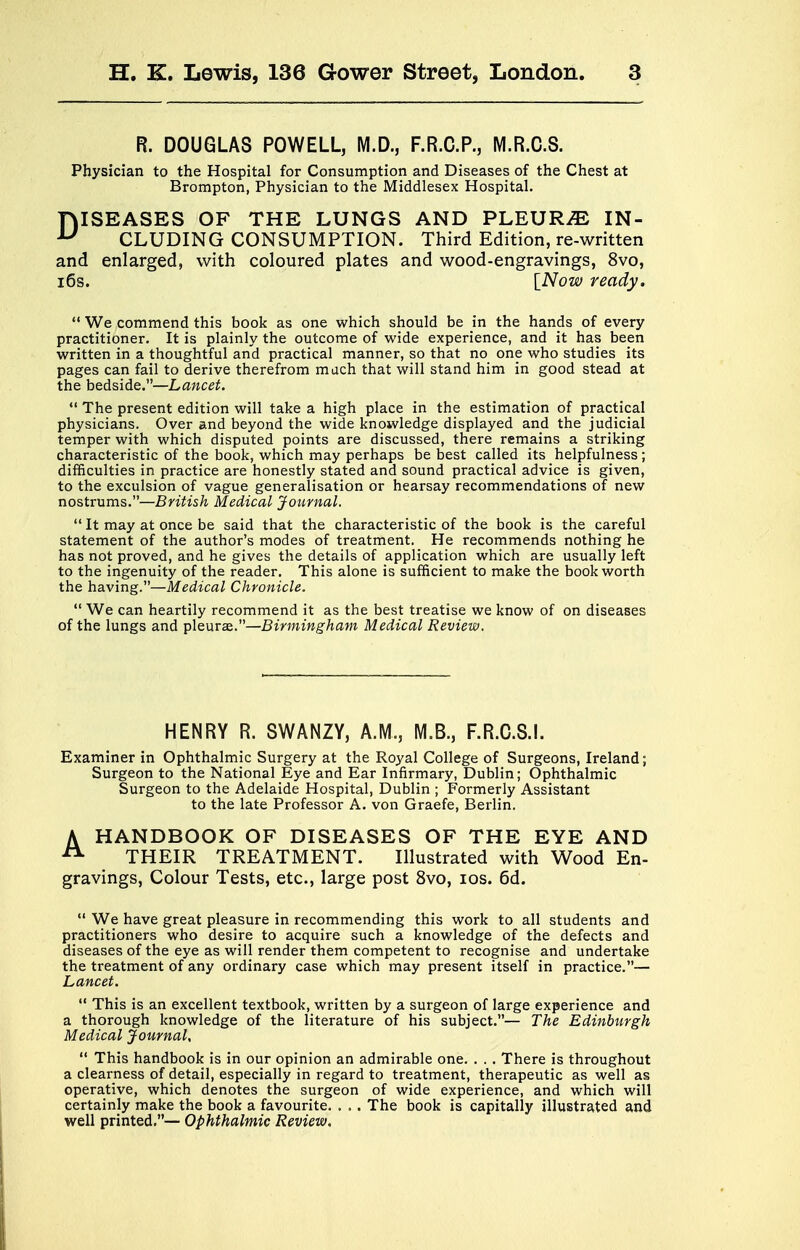 R. DOUGLAS POWELL, M.D., F.R.C.P., M.R.0.8. Physician to the Hospital for Consumption and Diseases of the Chest at Brompton, Physician to the Middlesex Hospital. DISEASES OF THE LUNGS AND PLEURAE IN- CLUDING CONSUMPTION. Third Edition, re-written and enlarged, with coloured plates and wood-engravings, 8vo, 16s. [Now ready.  We commend this book as one which should be in the hands of every practitioner. It is plainly the outcome of wide experience, and it has been written in a thoughtful and practical manner, so that no one who studies its pages can fail to derive therefrom much that will stand him in good stead at the bedside.—Lancet.  The present edition will take a high place in the estimation of practical physicians. Over and beyond the wide knowledge displayed and the judicial temper with which disputed points are discussed, there remains a striking characteristic of the book, which may perhaps be best called its helpfulness; difficulties in practice are honestly stated and sound practical advice is given, to the exculsion of vague generalisation or hearsay recommendations of new nostrums.—British Medical Journal.  It may at once be said that the characteristic of the book is the careful statement of the author's modes of treatment. He recommends nothing he has not proved, and he gives the details of application which are usually left to the ingenuity of the reader. This alone is sufficient to make the book worth the having.—Medical Chronicle.  We can heartily recommend it as the best treatise we know of on diseases of the lungs and pleurae.—Birmingham Medical Review. HENRY R. SWANZY, A.M., M.B., F.R.C.S.I. Examiner in Ophthalmic Surgery at the Royal College of Surgeons, Ireland; Surgeon to the National Eye and Ear Infirmary, Dublin; Ophthalmic Surgeon to the Adelaide Hospital, Dublin ; Formerly Assistant to the late Professor A. von Graefe, Berlin. A HANDBOOK OF DISEASES OF THE EYE AND 21 THEIR TREATMENT. Illustrated with Wood En- gravings, Colour Tests, etc., large post 8vo, ios. 6d.  We have great pleasure in recommending this work to all students and practitioners who desire to acquire such a knowledge of the defects and diseases of the eye as will render them competent to recognise and undertake the treatment of any ordinary case which may present itself in practice.— Lancet.  This is an excellent textbook, written by a surgeon of large experience and a thorough knowledge of the literature of his subject.— The Edinburgh Medical Journal,  This handbook is in our opinion an admirable one. . . . There is throughout a clearness of detail, especially in regard to treatment, therapeutic as well as operative, which denotes the surgeon of wide experience, and which will certainly make the book a favourite. . . . The book is capitally illustrated and well printed.— Ophthalmic Review.