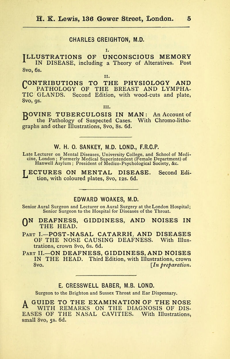 CHARLES CREIGHTON, M.D. i. ILLUSTRATIONS OF UNCONSCIOUS MEMORY 1 IN DISEASE, including a Theory of Alteratives. Post 8vo, 6s. ii. fONTRIBUTIONS TO THE PHYSIOLOGY AND ^ PATHOLOGY OF THE BREAST AND LYMPHA- TIC GLANDS. Second Edition, with wood-cuts and plate, 8vo, gs. in. DOVINE TUBERCULOSIS IN MAN: An Account of ^ the Pathology of Suspected Cases. With Chromo-litho- graphs and other Illustrations, 8vo, 8s. 6d. W. H. 0. SANKEY, M.D. LOND., F.R.C.P. Late Lecturer on Mental Diseases, University College, and School of Medi- cine, London ; Formerly Medical Superintendent (Female Department) of Hanwell Asylum ; President of Medico-Psychological Society, &c. TECTURES ON MENTAL DISEASE. Second Edi- Jj tion, with coloured plates, 8vo, 12s. 6d. EDWARD WOAKES, M.D. Senior Aural Surgeon and Lecturer on Aural Surgery at the London Hospital; Senior Surgeon to the Hospital for Diseases of the Throat. HN DEAFNESS, GIDDINESS, AND NOISES IN u THE HEAD. Part I.—POST-NASAL CATARRH, AND DISEASES OF THE NOSE CAUSING DEAFNESS. With Illus- trations, crown 8vo, 6s. 6d. Part II.—ON DEAFNESS, GIDDINESS, AND NOISES IN THE HEAD. Third Edition, with Illustrations, crown 8vo. [In preparation. E. CRESSWELL BABER, M.B. LOND. Surgeon to the Brighton and Sussex Throat and Ear Dispensary. A GUIDE TO THE EXAMINATION OF THE NOSE 21 WITH REMARKS ON THE DIAGNOSIS OF DIS- EASES OF THE NASAL CAVITIES. With Illustrations, small 8vo, 5s. 6d.