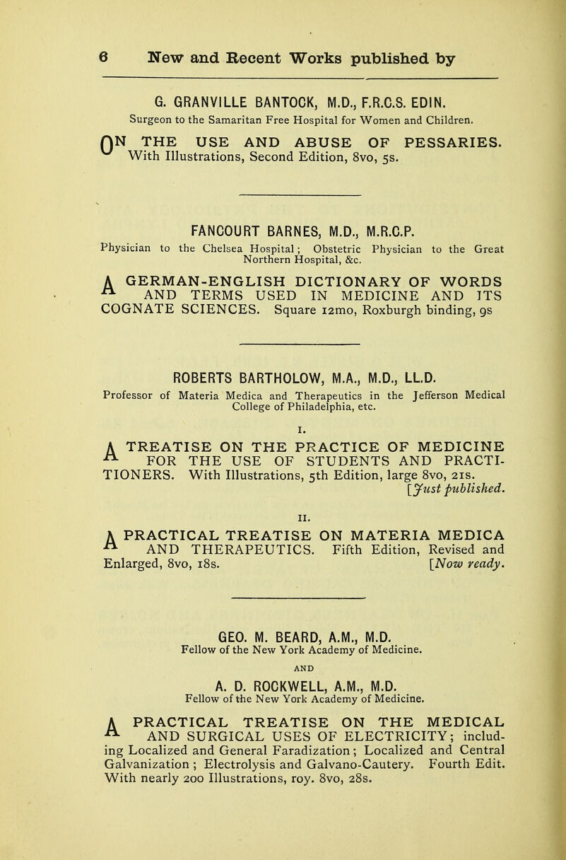 G. GRANVILLE BANTOCK, M.D., F.R.C.S. EDIN. Surgeon to the Samaritan Free Hospital for Women and Children. )N THE USE AND ABUSE OF PESSARIES. With Illustrations, Second Edition, 8vo, 5s. FANCOURT BARNES, M.D., M.R.C.P. Physician to the Chelsea Hospital; Obstetric Physician to the Great Northern Hospital, &c. A GERMAN-ENGLISH DICTIONARY OF WORDS AND TERMS USED IN MEDICINE AND ITS COGNATE SCIENCES. Square i2mo, Roxburgh binding, 9s ROBERTS BARTHOLOW, M.A., M.D., LLD. Professor of Materia Medica and Therapeutics in the Jefferson Medical College of Philadelphia, etc. A TREATISE ON THE PRACTICE OF MEDICINE 21 FOR THE USE OF STUDENTS AND PRACTI- TIONERS. With Illustrations, 5th Edition, large 8vo, 21s. [Just published. 11. A PRACTICAL TREATISE ON MATERIA MEDICA 21 AND THERAPEUTICS. Fifth Edition, Revised and Enlarged, 8vo, 18s. [Now ready. GEO. M. BEARD, A.M., M.D. Fellow of the New York Academy of Medicine. AND A. D. ROCKWELL, A.M., M.D. Fellow of the New York Academy of Medicine. APRACTICAL TREATISE ON THE MEDICAL AND SURGICAL USES OF ELECTRICITY; includ- ing Localized and General Faradization; Localized and Central Galvanization ; Electrolysis and Galvano-Cautery. Fourth Edit. With nearly 200 Illustrations, roy. 8vo, 28s.