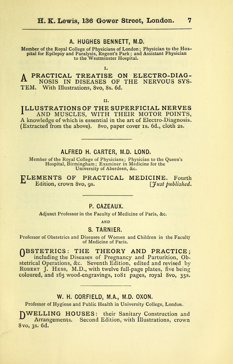 A. HUGHES BENNETT, M.D. Member of the Royal College of Physicians of London; Physician to the Hos- pital for Epilepsy and Paralysis, Regent's Park ; and Assistant Physician to the Westminster Hospital. A PRACTICAL TREATISE ON ELECTRO-DIAG- A NOSIS IN DISEASES OF THE NERVOUS SYS- TEM. With Illustrations, 8vo, 8s. 6d. ii. ILLUSTRATIONS OF THE SUPERFICIAL NERVES 1 AND MUSCLES, WITH THEIR MOTOR POINTS, A knowledge of which is essential in the art of Electro-Diagnosis. (Extracted from the above). 8vo, paper cover is. 6d., cloth 2S. ALFRED H. CARTER, M.D. LOND. Member of the Royal College of Physicians; Physician to the Queen's Hospital, Birmingham; Examiner in Medicine for the University of Aberdeen, &c. ELEMENTS OF PRACTICAL MEDICINE. Fourth ^ Edition, crown 8vo, gs. [Just published. P. CAZEAUX. Adjunct Professor in the Faculty of Medicine of Paris, &c. AND S. TARNIER. Professor of Obstetrics and Diseases of Women and Children in the Faculty of Medicine of Paris. QBSTETRICS: THE THEORY AND PRACTICE; including the Diseases of Pregnancy and Parturition, Ob- stetrical Operations, &c. Seventh Edition, edited and revised by Robert J. Hess, M.D., with twelve full-page plates, five being coloured, and 165 wood-engravings, 1081 pages, royal 8vo, 35s. W. H. CORFIELDj M.A., M.D. OXON. Professor of Hygiene and Public Health in University College, London. TOWELLING HOUSES: their Sanitary Construction and Arrangements. Second Edition, with Illustrations, crown 8vo, 3s. 6d.