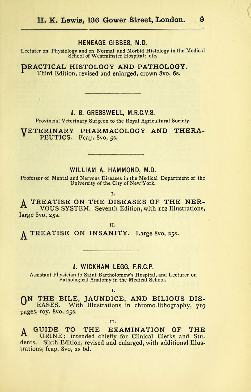 HENEAGE GIBBES, M.D. Lecturer on Physiology and on Normal and Morbid Histology in the Medical School of Westminster Hospital; etc. DRACTICAL HISTOLOGY AND PATHOLOGY. A Third Edition, revised and enlarged, crown 8vo, 6s. J. B. GRESSWELL, M.R.C.V.S. Provincial Veterinary Surgeon to the Royal Agricultural Society. VETERINARY PHARMACOLOGY AND THERA- Y PEUTICS. Fcap. 8vo, 5s. WILLIAM A. HAMMOND, M.D. Professor of Mental and Nervous Diseases in the Medical Department of the University of the City of New York. A TREATISE ON THE DISEASES OF THE NER- A VOUS SYSTEM. Seventh Edition, with 112 Illustrations, large 8vo, 25s. 11. ^TREATISE ON INSANITY. Large 8vo, 25 s. J. WICKHAM LEGG, F.R.C.P. Assistant Physician to Saint Bartholomew's Hospital, and Lecturer on Pathological Anatomy in the Medical School. QN THE BILE, JAUNDICE, AND BILIOUS DIS- ^ EASES. With Illustrations in chromo-lithography, 719 pages, roy. 8vo, 25s. 11. AGUIDE TO THE EXAMINATION OF THE URINE; intended chiefly for Clinical Clerks and Stu- dents. Sixth Edition, revised and enlarged, with additional Illus- trations, fcap. 8vo, as 6d.