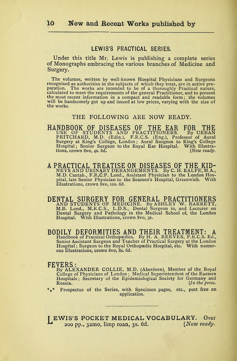 LEWIS'S PRACTICAL SERIES. Under this title Mr. Lewis is publishing a complete series of Monographs embracing the various branches of Medicine and Surgery. The volumes, written by well-known Hospital Physicians and Surgeons recognised as authorities in the subjects of which they treat, are in active pre- paration. The works are intended to be of a thoroughly Practical nature, calculated to meet the requirements of the general Practitioner, and to present the most recent information in a compact and readable form; the volumes will be handsomely got up and issued at low prices, varying with the size of the works. THE FOLLOWING ARE NOW READY. HANDBOOK OF DISEASES OF THE EAR FOR THE USE OF STUDENTS AND PRACTITIONERS. By URBAN PRITCHARD, M.D. (Edin.), F.R.C.S. (Eng.), Professor of Aural Surgery at King's College, London ; Aural Surgeon to King's College Hospital; Senior Surgeon to the Royal Ear Hospital. With Illustra- tions, crown 8vo, 4s. 6d. [Now ready. A PRACTICAL TREATISE ON DISEASES OF THE KID- NEYS AND URINARY DERANGEMENTS. By C. H. RALFE, M.A., M.D. Cantab., F.R.C.P. Lond., Assistant Physician to the London Hos- pital, late Senior Physician to the Seamen's Hospital, Greenwich. With Illustrations, crown 8vo, 10s. 6d. DENTAL SURGERY FOR GENERAL PRACTITIONERS AND STUDENTS OF MEDICINE. By ASHLEY W. BARRETT, M.B. Lond., M.R.C.S., L.D.S., Dental Surgeon to, and Lecturer on Dental Surgery and Pathology in the Medical School of, the London Hospital. With Illustrations, crown 8vo, 3s. BODILY DEFORMITIES AND THEIR TREATMENT: A Handbook of Practical Orthopaedics. By H. A. REEVES, F.R.C.S. Ed., Senior Assistant Surgeon and Teacher of Practical Surgery at the London Hospital; Surgeon to the Royal Orthopaedic Hospital, etc. With numer- ous Illustrations, crown 8vo, 8s. 6d. FEVERS: By ALEXANDER COLLIE, M.D. (Aberdeen), Member of the Royal College of Physicians of London ; Medical Superintendent of the Eastern Hospitals ; Secretary of the Epidemiological Society for Germany and Russia. [In the press. *#* Prospectus of the Series, with Specimen pages, etc., post free on application. ?IS'S POCKET MEDICAL VOCABULARY. Over 200 pp., 321110, limp roan, 3s. 6d. [Now ready.