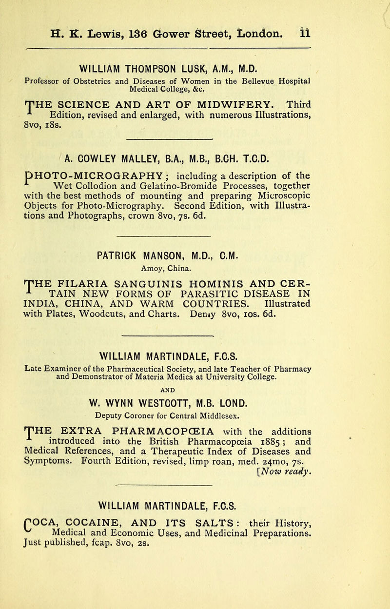 WILLIAM THOMPSON LUSK, A.M., M.D. Professor of Obstetrics and Diseases of Women in the Bellevue Hospital Medical College, &c. THE SCIENCE AND ART OF MIDWIFERY. Third A Edition, revised and enlarged, with numerous Illustrations, 8vo, 18s. A. COWLEY MALLEY, B.A., M.B., B.CH. T.C.D. DHOTO-MICROGRAPHY ; including a description of the 1 Wet Collodion and Gelatino-Bromide Processes, together with the best methods of mounting and preparing Microscopic Objects for Photo-Micrography. Second Edition, with Illustra- tions and Photographs, crown 8vo, 7s. 6d. PATRICK MANSON, M.D., CM. Amoy, China. THE FILARIA SANGUINIS HOMINIS AND CER- 1 TAIN NEW FORMS OF PARASITIC DISEASE IN INDIA, CHINA, AND WARM COUNTRIES. Illustrated with Plates, Woodcuts, and Charts. Demy 8vo, 10s. 6d. WILLIAM MARTINDALE, F.C.S. Late Examiner of the Pharmaceutical Society, and late Teacher of Pharmacy and Demonstrator of Materia Medica at University College. AND W. WYNN WESTCOTT, M.B. LOND. Deputy Coroner for Central Middlesex. THE EXTRA PHARMACOPOEIA with the additions _ introduced into the British Pharmacopoeia 1885; and Medical References, and a Therapeutic Index of Diseases and Symptoms. Fourth Edition, revised, limp roan, med. 241110, 7s. [Now ready. WILLIAM MARTINDALE, F.C.S. POCA, COCAINE, AND ITS SALTS : their History, ^ Medical and Economic Uses, and Medicinal Preparations. Just published, fcap. 8vo, 2s.