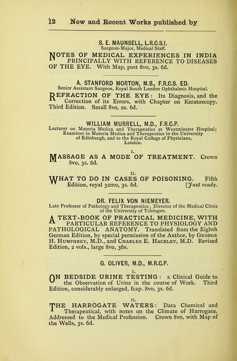 S. E. MAUNSELL, L.R.C.S.I. Surgeon-Major, Medical Staff. MOTES OF MEDICAL EXPERIENCES IN INDIA 11 PRINCIPALLY WITH REFERENCE TO DISEASES OF THE EYE. With Map, post 8vo, 3s. 6d. A. STANFORD MORTON, M.B., F.R.C.S. ED. Senior Assistant Surgeon, Royal South London Ophthalmic Hospital. DEFRACTION OF THE EYE: Its Diagnosis, and the Correction of its Errors, with Chapter on Keratoscopy. Third Edition. Small 8vo, 2s. 6d. WILLIAM MURRELL, M.D., F.R.C.P. Lecturer on Materia Medica and Therapeutics at Westminster Hospital; Examiner in Materia Medica and Therapeutics in the University of Edinburgh, and to the Royal College of Physicians, London. M ASSAGE AS A MODE OF TREATMENT. Crown 8vo, 3s. 6d. W HAT TO DO IN CASES OF POISONING. Fifth Edition, royal 32mo, 3s. 6d. [jfust ready. DR. FELIX VON NIEMEYER. Late Professor of Pathology and Therapeutics ; Director of the Medical Clinic of the University of Tubingen. A TEXT-BOOK OF PRACTICAL MEDICINE, WITH A PARTICULAR REFERENCE TO PHYSIOLOGY AND PATHOLOGICAL ANATOMY. Translated from the Eighth German Edition, by special permission of the Author, by George H. Humphrey, M.D., and Charles E. Hackley, M.D. Revised Edition, 2 vols., large 8vo, 36s. G. OLIVER, M.D., M.R.C.P. QN BEDSIDE URINE TESTING : a Clinical Guide to ^ the Observation of Urine in the course of Work. Third Edition, considerably enlarged, fcap. 8vo, 3s. 6d. 11. THE HARROGATE WATERS: Data Chemical and *■ Therapeutical, with notes on the Climate of Harrogate. Addressed to the Medical Profession. Crown 8vo, with Map of the Wells, 3s. 6d.