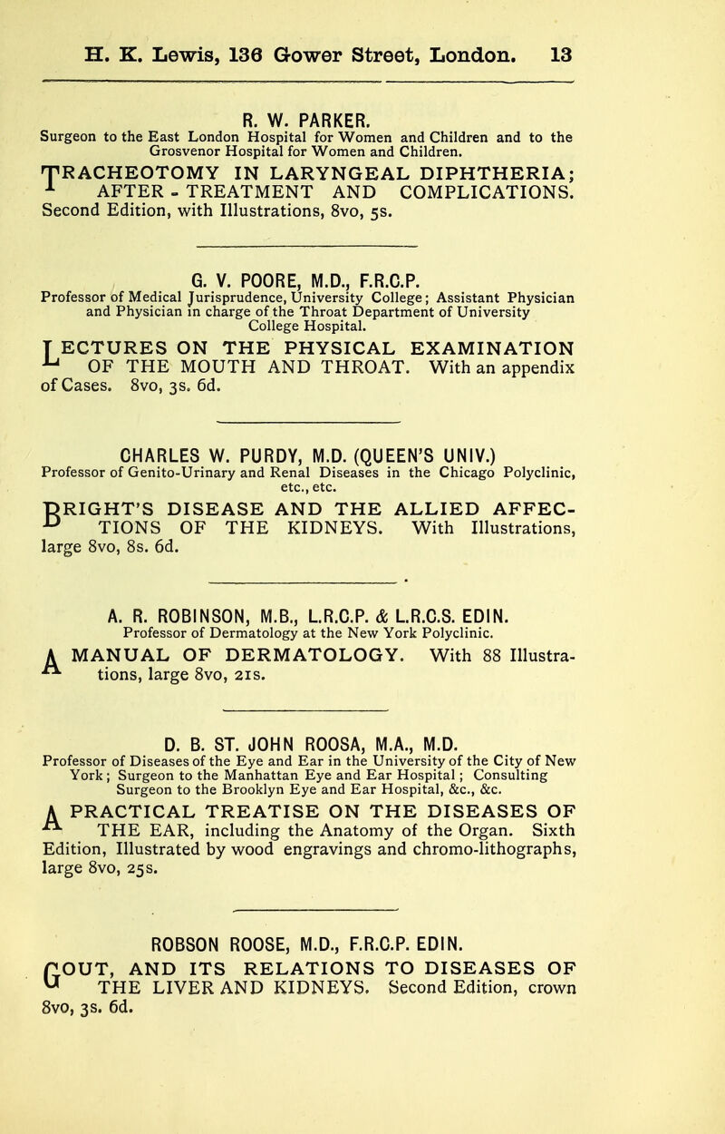 R. W. PARKER. Surgeon to the East London Hospital for Women and Children and to the Grosvenor Hospital for Women and Children. TRACHEOTOMY IN LARYNGEAL DIPHTHERIA; A AFTER - TREATMENT AND COMPLICATIONS. Second Edition, with Illustrations, 8vo, 5s. G. V. POORE, M.D., F.R.C.P. Professor of Medical Jurisprudence, University College; Assistant Physician and Physician in charge of the Throat Department of University College Hospital. T ECTURES ON THE PHYSICAL EXAMINATION u OF THE MOUTH AND THROAT. With an appendix of Cases. 8vo, 3s, 6d. CHARLES W. PURDY, M.D. (QUEEN'S UNIV.) Professor of Genito-Urinary and Renal Diseases in the Chicago Polyclinic, etc., etc. lDRIGHT'S DISEASE AND THE ALLIED AFFEC- u TIONS OF THE KIDNEYS. With Illustrations, large 8vo, 8s. 6d. A. R. ROBINSON, M.B., L.R.C.P. & L.R.C.S. EDIN. Professor of Dermatology at the New York Polyclinic. MANUAL OF DERMATOLOGY. With 88 Illustra- tions, large 8vo, 21s. D. B. ST. JOHN ROOSA, M.A., M.D. Professor of Diseases of the Eye and Ear in the University of the City of New York ; Surgeon to the Manhattan Eye and Ear Hospital; Consulting Surgeon to the Brooklyn Eye and Ear Hospital, &c, &c. A PRACTICAL TREATISE ON THE DISEASES OF A THE EAR, including the Anatomy of the Organ. Sixth Edition, Illustrated by wood engravings and chromo-lithographs, large 8vo, 25 s. ROBSON ROOSE, M.D., F.R.C.P. EDIN. GOUT, AND ITS RELATIONS TO DISEASES OF THE LIVER AND KIDNEYS. Second Edition, crown