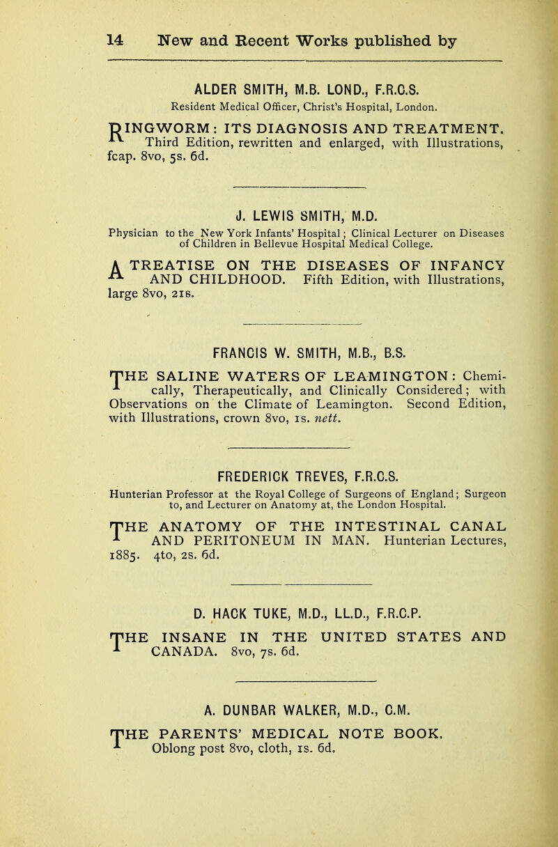 ALDER SMITH, M.B. LOND., F.R.C.S. Resident Medical Officer, Christ's Hospital, London. DINGWORM : ITS DIAGNOSIS AND TREATMENT. Third Edition, rewritten and enlarged, with Illustrations, fcap. 8vo, 5s. 6d. J. LEWIS SMITH, M.D. Physician to the New York Infants' Hospital; Clinical Lecturer on Diseases of Children in Bellevue Hospital Medical College. A TREATISE ON THE DISEASES OF INFANCY AND CHILDHOOD. Fifth Edition, with Illustrations, large 8vo, 21 s. FRANCIS W. SMITH, M.B., B.S. THE SALINE WATERS OF LEAMINGTON : Chemi- A cally, Therapeutically, and Clinically Considered; with Observations on the Climate of Leamington. Second Edition, with Illustrations, crown 8vo, is. nett. FREDERICK TREVES, F.R.C.S. Hunterian Professor at the Royal College of Surgeons of England; Surgeon to, and Lecturer on Anatomy at, the London Hospital. THE ANATOMY OF THE INTESTINAL CANAL AND PERITONEUM IN MAN. Hunterian Lectures, 1885. 4to, 2S. 6d. D. HACK TUKE, M.D., LLD., F.R.C.P. THE INSANE IN THE UNITED STATES AND CANADA. 8vo, 7s. 6d. A. DUNBAR WALKER, M.D., CM. HPHE PARENTS' MEDICAL NOTE BOOK. * Oblong post 8vo, cloth, is. 6d.