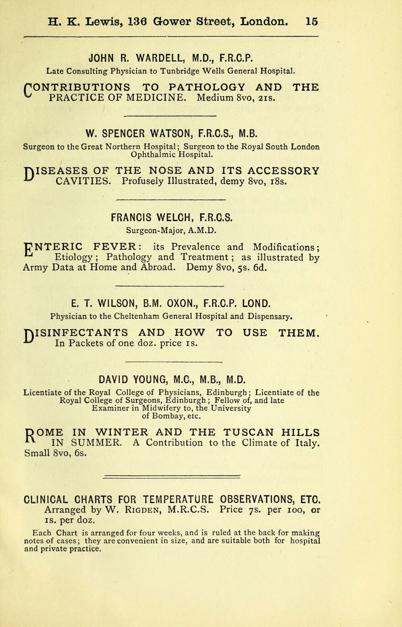 JOHN R. WARDELL, M.D., F.R.C.P. Late Consulting Physician to Tunbridge Wells General Hospital. r CONTRIBUTIONS TO PATHOLOGY AND THE ^ PRACTICE OF MEDICINE. Medium 8vo, 21s. W. SPENCER WATSON, F.R.C.S., M.B. Surgeon to the Great Northern Hospital; Surgeon to the Royal South London Ophthalmic Hospital. DISEASES OF THE NOSE AND ITS ACCESSORY CAVITIES. Profusely Illustrated, demy 8vo, 18s. FRANCIS WELCH, F.R.C.S. Surgeon-Major, A.M.D. |7NTERIC FEVER: its Prevalence and Modifications; *^ Etiology ; Pathology and Treatment; as illustrated by Army Data at Home and Abroad. Demy 8vo, 5s. 6d. D E. T. WILSON, B.M. OXON., F.R.C.P. LOND. Physician to the Cheltenham General Hospital and Dispensary. ISINFECTANTS AND HOW TO USE THEM. In Packets of one doz. price is. DAVID YOUNG, M.C., M.B., M.D. Licentiate of the Royal College of Physicians, Edinburgh; Licentiate of the Royal College of Surgeons, Edinburgh ; Fellow of, and late Examiner in Midwifery to, the University of Bombay, etc, DOME IN WINTER AND THE TUSCAN HILLS IN SUMMER. A Contribution to the Climate of Italy. Small 8vo, 6s. CLINICAL CHARTS FOR TEMPERATURE OBSERVATIONS, ETC. Arranged by W. Rigden, M.R.C.S. Price 7s. per 100, or is. per doz. Each Chart is arranged for four weeks, and is ruled at the back for making notes of cases; they are convenient in size, and are suitable both for hospital and private practice.
