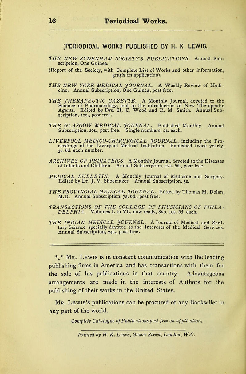 [PERIODICAL WORKS PUBLISHED BY H. K. LEWIS. THE NEW SYDENHAM SOCIETY'S PUBLICATIONS. Annual Sub- scription, One Guinea. (Report of the Society, with Complete List of Works and other information, gratis on application). THE NEW YORK MEDICAL JOURNAL. A Weekly Review of Medi- cine. Annual Subscription, One Guinea, post free. THE THERAPEUTIC GAZETTE. A Monthly Journal, devoted to the Science of Pharmacology, and to the introduction of New Therapeutic Agents. Edited by Drs. H. C. Wood and R. M. Smith. Annual Sub- scription, ios., post free. THE GLASGOW MEDICAL JOURNAL. Published Monthly. Annual Subscription, 20s., post free. Single numbers, 2s. each. LIVERPOOL MEDICO-CHIRURGICAL JOURNAL, including the Pro- ceedings of the Liverpool Medical Institution. Published twice yearly, 3s. 6d. each number. ARCHIVES OF PEDIA TRICS. A Monthly Journal, devoted to the Diseases of Infants and Children. Annual Subscription, 12s. 6d., post free. MEDICAL BULLETIN. A Monthly Journal of Medicine and Surgery. Edited by Dr. J. V. Shoemaker. Annual Subscription, 5s. THE PROVINCIAL MEDICAL JOURNAL. Edited by Thomas M. Dolan, M.D. Annual Subscription, 7s. 6d., post free. TRANSACTIONS OF THE COLLEGE OF PHYSICIANS OF PHILA- DELPHIA. Volumes I. to VI., now ready, 8vo, ios. 6d. each. THE INDIAN MEDICAL JOURNAL. A Journal of Medical and Sani- tary Science specially devoted to the Interests of the Medical Services. Annual Subscription, 24s., post free. %* Mr. Lewis is in constant communication with the leading publishing firms in America and has transactions with them for the sale of his publications in that country. Advantageous arrangements are made in the interests of Authors for the publishing of their works in the United States. Mr. Lewis's publications can be procured of any Bookseller in any part of the world. Complete Catalogue of Publications post free on application. Printed by H, K. Lewis, Gower Street, London, W.C.