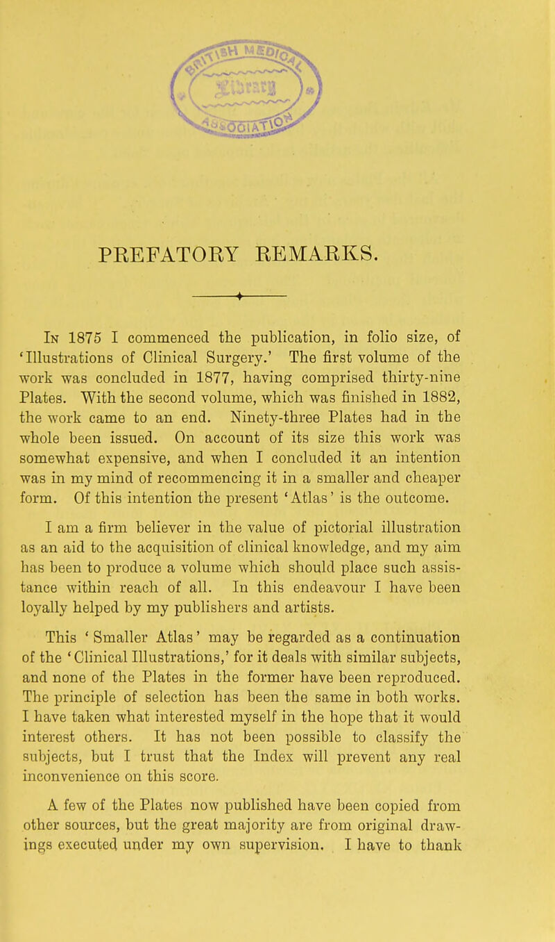 PREFATORY REMARKS. ♦ In 1875 I commenced the publication, in folio size, of 'Illustrations of Clinical Surgery.' The first volume of the work was concluded in 1877, having comprised thirty-nine Plates. With the second volume, which was finished in 1882, the work came to an end. Ninety-three Plates had in the whole been issued. On account of its size this work was somewhat expensive, and when I concluded it an intention was in my mind of recommencing it in a smaller and cheaper form. Of this intention the present 'Atlas' is the outcome. I am a firm believer in the value of pictorial illustration as an aid to the acquisition of clinical knowledge, and my aim has been to produce a volume which should place such assis- tance within reach of all. In this endeavour I have been loyally helped by my publishers and artists. This ' Smaller Atlas' may be regarded as a continuation of the ' Clinical Illustrations,' for it deals with similar subjects, and none of the Plates in the former have been reproduced. The principle of selection has been the same in both works. I have taken what interested myself in the hope that it would interest others. It has not been possible to classify the subjects, but I trust that the Index will prevent any real inconvenience on this score. A few of the Plates now published have been copied from other sources, but the great majority are from original draw- ings executed under my own supervision. I have to thank