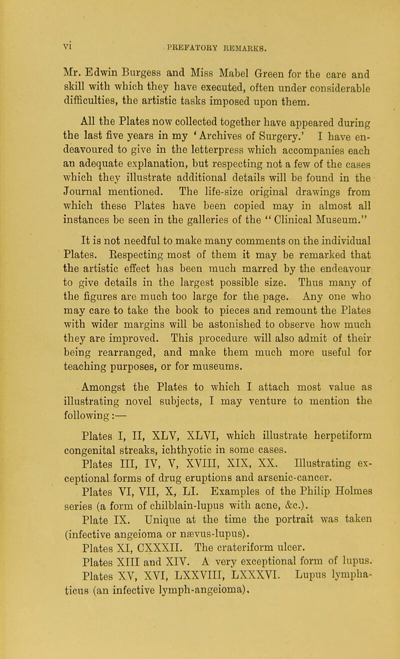 Mr. Edwin Burgess and Miss Mabel Green for the care and skill with which they have executed, often under considerable difficulties, the artistic tasks imposed upon them. All the Plates now collected together have appeared during the last five years in my ' Archives of Surgery.' I have en- deavoured to give in the letterpress which accompanies each an adequate explanation, but respecting not a few of the cases which they illustrate additional details will be found in the Journal mentioned. The life-size original drawings from which these Plates have been copied may in almost all instances be seen in the galleries of the  Clinical Museum. It is not needful to make many comments on the individual Plates. Kespecting most of them it may be remarked that the artistic effect has been much marred by the endeavour to give details in the largest possible size. Thus many of the figures are much too large for the page. Any one who may care to take the book to pieces and remount the Plates with wider margins will be astonished to observe how much they are improved. This procedure will also admit of their being rearranged, and make them much more useful for teaching purposes, or for museums. Amongst the Plates to which I attach most value as illustrating novel subjects, I may venture to mention the following:— Plates I, II, XLV, XLVI, which illustrate herpetiform congenital streaks, ichthyotic in some cases. Plates III, IV, V, XVIII, XIX, XX. Illustrating ex- ceptional forms of drug eruptions and arsenic-cancer. Plates VI, VII, X, LI. Examples of the Philip Holmes series (a form of chilblain-lupus with acne, &c.). Plate IX. Unique at the time the portrait was taken (infective angeioma or nsevus-lupus). Plates XI, CXXXII. The crateriform ulcer. Plates XIII and XIV. A very exceptional form of lupus. Plates XV, XVI, LXXVIII, LXXXVI. Lupus lympha- ticus (an infective lymph-angeioma).