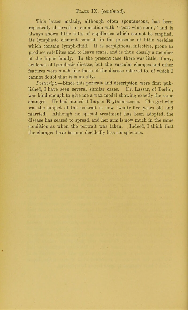 Plate IX. (continued). This latter malady, although often spontaneous, has been repeatedly observed in connection with  port-wine stain, and it always shows little tufts of capillaries which cannot be emptied. Its lymphatic element consists in the presence of little vesicles which contain lymph-fluid. It is serpiginous, infective, prone to produce satellites and to leave scars, and is thus clearly a member of the lupus family. In the present case there was little, if any, evidence of lymphatic disease, but the vascular changes and other features were much like those of the disease referred to, of which I cannot doubt that it is an ally. Postscript.—Since this portrait and description were first pub- lished, I have seen several similar cases. Dr. Lassar, of Berlin, was kind enough to give me a wax model showing exactly the same changes. He had named it Lupus Erythematosus. The girl who was the subject of the portrait is now twenty-five years old and married. Although no special treatment has been adopted, the disease has ceased to spread, and her arm is now much in the same condition as when the portrait was taken. Indeed, I think that the changes have become decidedly less conspicuous.