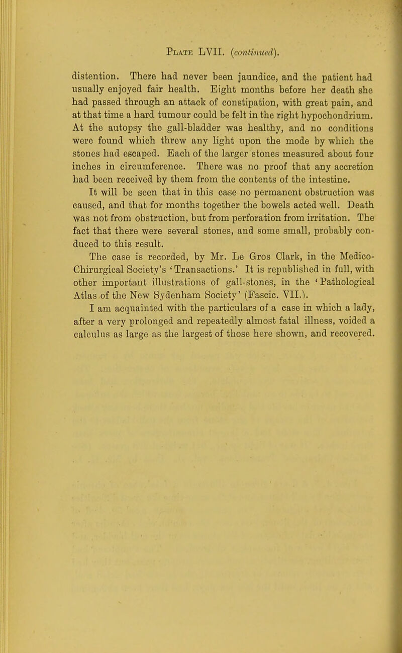 Plate LVII. (contimted). distention. There had never been jaundice, and the patient had usually enjoyed fair health. Eight months before her death she had passed through an attack of constipation, with great pain, and at that time a hard tumour could be felt in the right hypochondrium. At the autopsy the gall-bladder was healthy, and no conditions were found which threw any light upon the mode by which the stones had escaped. Each of the larger stones measured about four inches in circumference. There was no proof that any accretion had been received by them from the contents of the intestine. It will be seen that in this case no permanent obstruction was caused, and that for months together the bowels acted well. Death was not from obstruction, but from perforation from irritation. The fact that there were several stones, and some small, probably con- duced to this result. The case is recorded, by Mr. Le Gros Clark, in the Medico- Chirurgical Society's ' Transactions.' It is republished in full, with other important illustrations of gall-stones, in the ' Pathological Atlas of the New Sydenham Society' (Fascic. VII.). I am acquainted with the particulars of a case in which a lady, after a very prolonged and repeatedly almost fatal illness, voided a calculus as large as the largest of those here shown, and recovered.