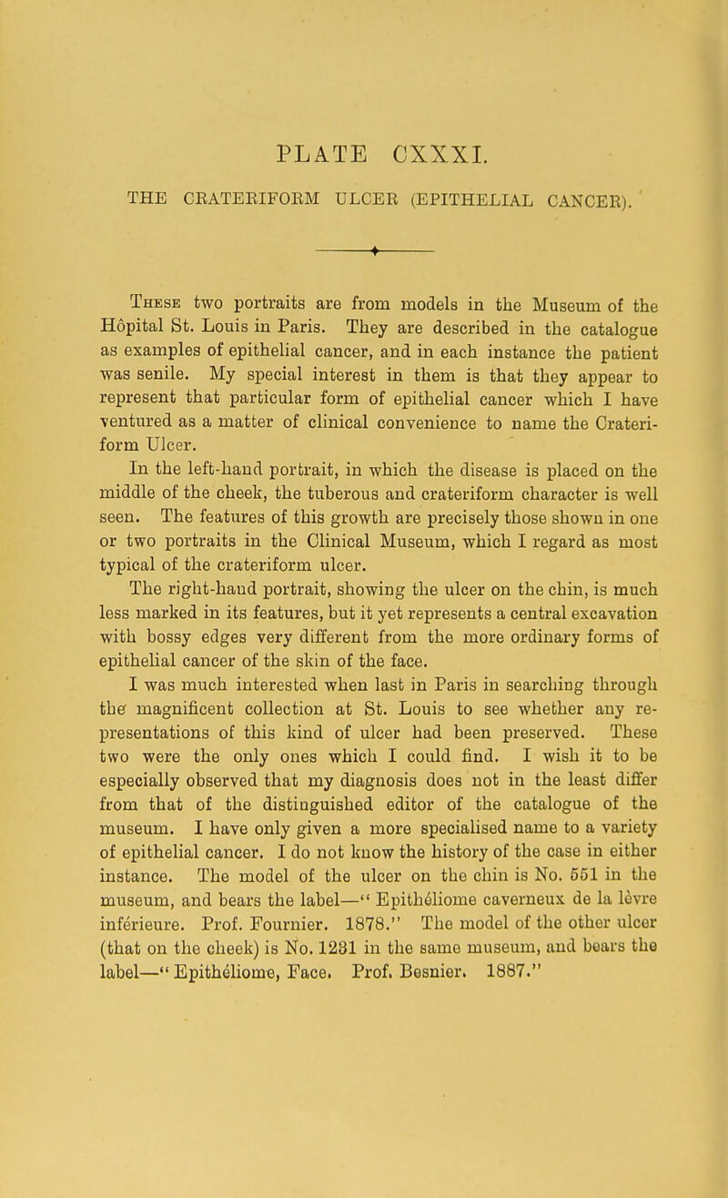 THE CEATERIFORM ULCER (EPITHELIAL CANCER). ♦ These two portraits are from models in the Museum of the Hopital St. Louis in Paris. They are described in the catalogue as examples of epithelial cancer, and in each instance the patient was senile. My special interest in them is that they appear to represent that particular form of epithelial cancer which I have ventured as a matter of clinical convenience to name the Crateri- form Ulcer. In the left-hand portrait, in which the disease is placed on the middle of the cheek, the tuberous and crateriform character is well seen. The features of this growth are precisely those shown in one or two portraits in the Clinical Museum, which I regard as most typical of the crateriform ulcer. The right-haud portrait, showing the ulcer on the chin, is much less marked in its features, but it yet represents a central excavation with bossy edges very different from the more ordinary forms of epithelial cancer of the skin of the face. I was much interested when last in Paris in searching through thef magnificent collection at St. Louis to see whether any re- presentations of this kind of ulcer had been preserved. These two were the only ones which I could find. I wish it to be especially observed that my diagnosis does not in the least differ from that of the distinguished editor of the catalogue of the museum. I have only given a more specialised name to a variety of epithelial cancer. I do not know the history of the case in either instance. The model of the ulcer on the chin is No. 551 in the museum, and bears the label— Epitheliome caverneux de la levre inferieure. Prof. Fournier. 1878. The model of the other ulcer (that on the cheek) is No. 1231 in the same museum, and bears the label— Epitheliome, Face. Prof. Besnier. 1887.