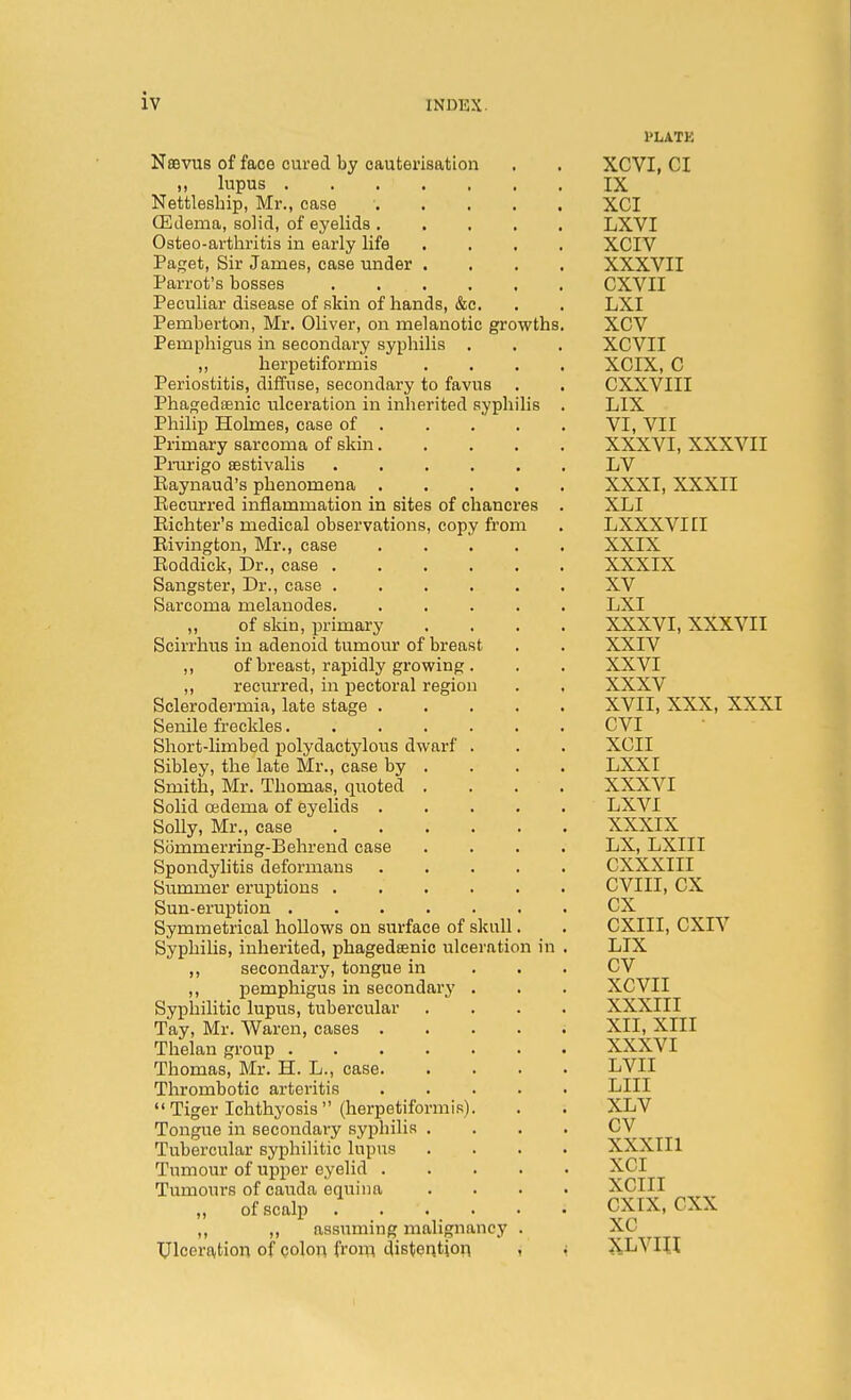 Nffivus of face cured by cauterisation ,, lupus Nettleship, Mr., case . . . . , ffidema, solid, of eyelids Osteo-artliritis in early life . . . , Paget, Sir James, case under . , . , Parrot's bosses Peculiar disease of skin of hands, &c. Pemberton, Mr. Oliver, on melanotic growths, Pemphigus in secondary syphilis . „ herpetiformis ... Periostitis, diffuse, secondary to favus Phagedsenic ulceration in inherited syphilis Philip Holmes, case of . Primary sarcoma of skin.... Pnu'igo asstivalis ..... Eaynaud's phenomena .... Recurred inflammation in sites of chancres , Eichter's medical observations, copy from Eivington, Mr., ease .... Eoddick, Dr., case Sangster, Dr., case Sarcoma melanodes ,, of skin, primary Scirrhtis in adenoid tumom of breast ,, of breast, rapidly growing . ,, recurred, in pectoral region Sclerodermia, late stage .... Senile freckles Short-limbed polydactylous dwarf . Sibley, the late Mr., case by . Smith, Mr. Thomas, quoted . . . , Solid oedema of eyelids .... Solly, Mr., case Sommerring-Behrend case Spondylitis deformans .... Summer erui^tions Sun-eruption Symmetrical hollows on surface of skull. SyphiUs, inherited, phagedsenic ulceration in ,, secondary, tongue in ,, pemphigus in secondary . Syphilitic lupus, tubercular Tay, Mr. Waren, cases .... Thelan group Thomas, Mr. H. L., case. Thrombotic arteritis .... Tiger Ichthyosis (herpetiformis). Tongue in secondary syphilis . Tubercular syphilitic lupus Tumour of upper eyelid .... Tumours of cauda equina ,, of scalp . . . _ . ,, ,, assuming malignancy . Ulceration of colon from distention ? 1>LATK XCVI, CI IX XCI LXVI XCIV XXXVII CXVII LXI xcv XCVII XCIX, c CXXVIII LIX VI, VII XXXVI, XXXVII LV XXXI, XXXII XLI LXXXVIII XXIX XXXIX XV LXI XXXVI, XXXVII XXIV XXVI XXXV XVII, XXX, XXXI CVI XGII LXXI XXXVI LXVI XXXIX LX, LXIII CXXXIII CVIII, cx cx CXIII, CXIV LIX cv XCVII XXXIII XII, XIII XXXVI LVII LIII XLV CV XXXIIl XCI XCIII CXIX, cxx xc xLvm