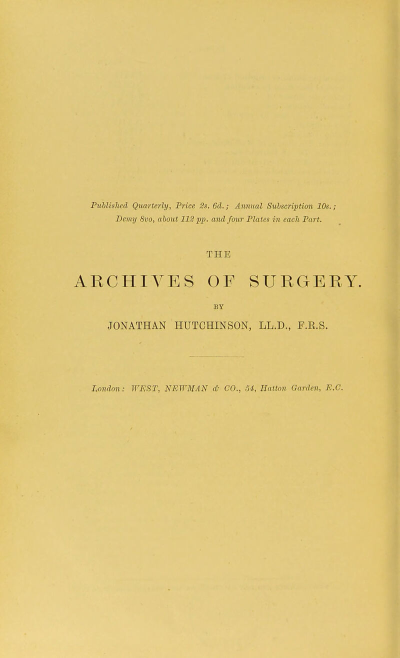 Published Quarterly, Price 3s. Gel.; Annual Subscription 10s.; Demy 8vo, about 112 pp. and four Plates in each Part. ARCHIVES OF SURGERY. BY JONATHAN HUTCHINSON, LL.D., F.R.S. London; WEST, NEWMAN <(: CO., .54, Ilatton Garden, E.G.