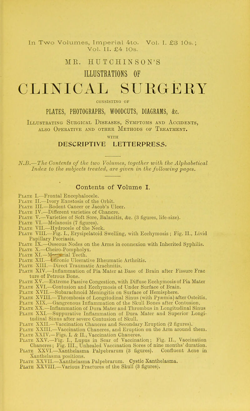 In Two Volumes, Imperial 4to. Vol. 11. £4 lOs. Vol. I. £3 10s.; MK. HUTCHINSON'S ILLUSTRATIONS OF CLINICAL SUEGERY CONSISTING OF PLATES, PHOTOGRAPHS, WOODCUTS, DIAGRAMS, &c. Illustrating Surgical Diseases, Symptoms and Accidents, ALSO Operative and other Methods of Treatment. WITH DESCRIPTIVE LETTERPRESS. N.B.—TJie Contents of the two Volumes, together ivith the Alphabetical Index to the subjects treated, are given in the following joages. Contents of Volume I. Plate I.—Frontal Encephalocele. Plate II.—Ivory Exostosis of the Orbit. Plate III.—Eodent Cancer or Jacob's Ulcer. Plate IV.—Different varieties of Chancre. Plate V.—Varieties of Soft Sore, Balanitis, c&c. (3 figures, life-size). Plate VI.—Melanosis (7 figures). Plate VII.—Hydrocele of the Neck. Plate VIII.—Fig. I., Erysipelatoid Swelling, with Ecchymosis ; Fig. II., Livid Papillary Psoriasis. Plate IX.—Osseous Nodes on the Arms in connexion with Inherited Syphilis. Plate X.—Cheiro-Pompholyx. Plate XL—M-^rial Teeth. Plate XII.—Lnronic Ulcerative Bheumatic Arthritis. Plate XIII.—Direct Traumatic Arachnitis. Plate XIV.—Inflammation of Pia Mater at Base of Brain after Fissure Frac ture of Petrous Bone. Plate XV.—Extreme Passive Congestion, with Diffuse Ecchymosis of Pia Mater Plate XVI.—Contusion and Ecchymosis of Under Surface of Brain. Plate XVII.—Subarachnoid Meningitis on Surface of Hemisphere. Plate XVIII.—Thrombosis of Longitudinal Sinus (with Pytemia) after Osteitis. Plate XIX.—Gangrenous Inflammation of the Skull Bones after Contusion. Plate XX.—Inflammation of Dura Mater and Thrombus in Longitudinal Sinus Plate XXI.—Suppurative Inflammation of Dura Mater and Superior Longi- tudinal Sinus after severe Contusion of Skull. Plate XXII.—Vaccination Chancres and Secondary Eruption (2 figures). Plate XXIII.—Vaccination Chancres, and Eruption on the Arm around them. Plate XXIV.—Figs. I. & II., Vaccination Chancres. Plate XXV.—Fig. I., Lupus in Scar of Vaccination; Fig. II., Vaccination Chancres; Fig. III., Unhealed Vaccmation Sores of nine months' duration. Plate XXVI.—Xanthelasma Palpebrarum (3 figures). Confluent Acne in Xanthelasma positions. Plate XXVIL—Xanthelasma Palpebrarum. Cystic Xanthelasma. PiiATE XXVIIL—Various Fractures of the Skull (3 figures).