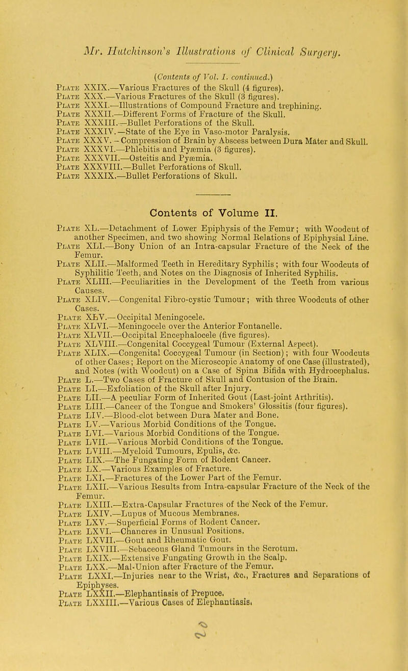 {Contents of Vol. I. continued.) Plate XXIX.—Various Fractures of the Skull (4 figures). Plate XXX.—Various Fractures of the Skull (3 figures). Plate XXXI.—Illustrations of Compound Fracture and trephining. Plate XXXII.—Different Forms of Fracture of the Skull. Plate XXXIII.—Bullet Perforations of the Skull. Plate XXXIV. —State of the Eye in Vaso-motor Paralysis. Plate XXXV. - Compression of Brain by Abscess between Dura Mater and Skull. Plate XXXVI.—Phlebitis and Pytemia (3 figures). Plate XXXVII.—Osteitis and Pytemia. Plate XXXVIII.—Bullet Perforations of Skull. Plate XXXIX.—Bullet Perforations of Skull. Contents of Volume II. Plate XL.—Detachment of Lower Epiphysis of the Femur; with Woodcut of another Specimen, and two showing Normal Eelations of Epiphysial Line. Plate XLI.—Bony Union of an Intra-capsular Fracture of the Neck of the Femur. Plate XLII.—Malformed Teeth in Hereditary Syphilis; with four Woodcuts of Syphilitic Teeth, and Notes on the Diagnosis of Inherited Syphilis. Plate XLIII.—Peculiarities in the Development of the Teeth from various Causes. Plate XLIV.—Congenital Fibro-cystic Tumour; with three Woodcuts of other Cases. Plate XLV.— Occipital Meningocele. Plate XLVI.—Meningocele over the Anterior Fontanelle. Plate XLVII.—Occipital Encephalocele (five figures). Plate XLVIII.—Congenital Coccygeal Tumour (External Aspect). Plate XLIX.—Congenital Coccygeal Tumour (in Section); with four Woodcuts of other Cases; Eeport on the Microscopic Anatomy of one Case (illustrated)^ and Notes (with Woodcut) on a Case of Spina Bifida with Hydrocephalus. Plate L.—Two Cases of Fracture of Skull and Contusion of the Brain. Plate LI.—Exfoliation of the Skull after Injury. Plate LII.—A peculiar Form of Inherited Gout (Last-joint Arthritis). Plate LIII.—Cancer of the Tongue and Smokers' Glossitis (four figures). Plate LIV.—Blood-clot between Dura Mater and Bone. Plate LV.—Various Morbid Conditions of the Tongue. Plate LVI.—Various Morbid Conditions of the Tongue. Plate LVII.—Various Morbid Conditions of the Tongue. Plate LVIII.—Myeloid Tumours, Epulis, &c. Plate LIX.—The Fungating Form of Eodent Cancer. Plate LX.—Various Examples of Fracture. Plate LXI.—Fractures of the Lower Part of the Femur. Plate LXII.—Various Eesults from Intra-capsular Fracture of the Neck of the Femur. Plate LXIII.—Extra-Capsular Fractures of the Neck of the Femur. Plate LXIV.—Lupus of Mucous Membranes. Plate LXV.—Superficial Forms of Eodent Cancer. Plate LXVI.—Chancres in Unusual Positions. Plate LXVII.—Gout and Eheumatic Gout. Plate LXVIII.—Sebaceous Gland Tumours in the Scrotum. Plate LXIX.—Extensive Fungating Growth in the Scalp. Plate LXX.—Mal-Union after Fracture of the Femur. Plate LXXI.—Injuries near to the Wrist, &c.. Fractures and Separations of Epiphyses. Plate LXXIL—Elephantiasis of Prepuce. Plate LXXIIL—Various Cases of Elephantiasis.