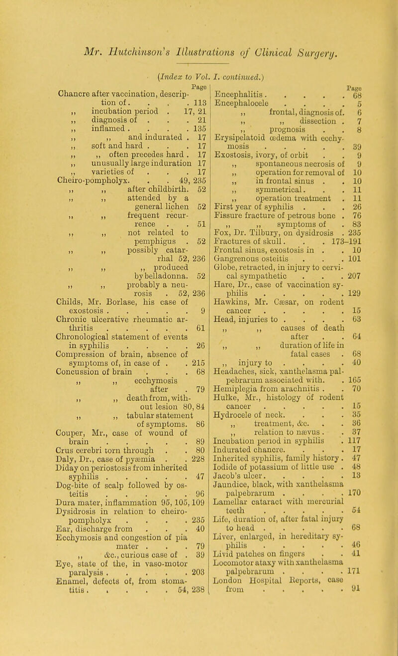 (Index to Vol Pag6 Chancre after vaccination, descrip- tion of. . . .113 „ incubation period . 17, 21 ,, diagnosis of . . .21 ,, inflamed .... 135 ,, ,, and indurated . 17 ,, soft and hard . . .17 ,, ,, often precedes hard . 17 „ unusually large induration 17 ,, varieties of . . .17 Cheiro-pom]5holyx. . . 49, 235 ,, ,, after childbirth. 52 „ „ attended by a general lichen 52 ,, ,, frequent recur- rence . . 51 ,, ,, not related to pemphigus . 52 ,, „ possibly catar- rhal 52, 236 ,, ,, ,, produced by belladonna. 52 ,, ,, probably a neu- rosis . 52, 236 Childs, Mr. Borlase, his case of exostosis 9 Chronic ulcerative rheumatic ar- thritis 61 Chronological statement of events in syphilis . . . .26 Compression of brain, absence of symptoms of, in case of . . 215 Concussion of brain . . .68 „ ,, ecchymosis after . 79 ,, ,, death from, with- out lesion 80,84 „ ,, tabular statement of symptoms. 86 Couper, Mr., case of wound of brain 89 Crus cerebri torn through . . 80 Daly, Dr., case of pyromia . . 228 Diday on periostosis from inherited syphilis 47 Dog-bite of scalp followed by os- teitis 96 Dura mater, inflammation 95,105,109 Dysidrosis in relation to cheiro- pompholyx .... 235 Ear, discharge from . . .40 Ecchymosis and congestion of pia mater . . .79 ,, &c., curious case of . 39 Eye, state of the, in vaso-motor paralysis 203 Enamel, defects of, from stoma- titis ..... 54, 238 I. continued.) Pago Encephalitis 08 Encephalocele .... 5 ,, frontal, diagnosis of. 6 ,, „ dissection . 7 ,, prognosis . . 8 Erysipelatoid oedema with ecchy- mosis 39 Exostosis, ivory, of orbit . . 9 ,, spontaneous necrosis of 9 „ operation for removal of 10 ,, in frontal sinus . . 10 ,, symmetrical. . . II ,, operation treatment . 11 First year of syphilis . . .26 Fissure fracture of petrous bone . 76 ,, ,, symptoms of . 83 Fox, Dr. Tilbury, on dysidrosis . 235 Fractures of skull. . . 173-191 Frontal sinus, exostosis in . .10 Gangrenous osteitis . . . 101 Globe, retracted, in injury to cervi- cal sympathetic . . . 207 Hare, Dr., case of vaccination sy- philis 129 Hawkins, Mr. Csssar, on rodent cancer 15 Head, injuries to . . . .63 ,, ,, causes of death after . . 04 „ ,, duration of life in fatal cases . 68 ,, injury to . . . .40 Headaches, sick, xanthelasma pal- pebrarum associated with. . 165 Hemiplegia from arachnitis . . 70 Hulke, Mr., histology of rodent cancer 15 Hydrocele of neck. . . .35 ,, treatment, &c. . . 36 ,, relation to nasvus . . 37 Incubation period in syphilis . 117 Indurated chancre. . . .17 Inherited syphilis, family history . 47 Iodide of potassium of little use . 48 Jacob's ulcer 13 Jaundice, black, with xanthelasma jjalpebrarum .... 170 Lamellar cataract with mercurial teeth 54 Life, duration of, after fatal injury to head 68 Liver, enlarged, in hereditary sy- philis 46 Livid patches on fingers . . 41 Locomotor ataxy with xanthelasma palpebrarum .... 171 London Hospital lleports, case from 91