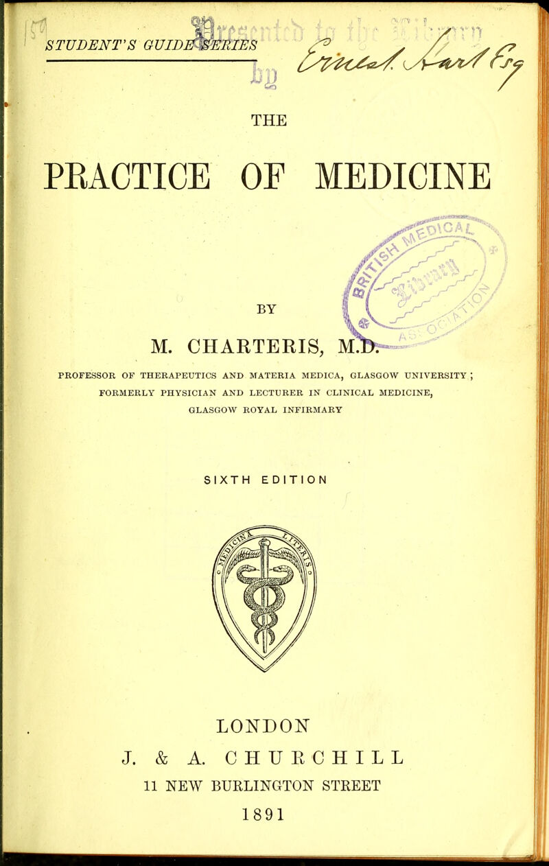 STUDENT'S GUIDE -SERIES rrtr THE PKACTICE OF MEDICINE BY M. CHARTERIS, M. PKOFESSOR OF THERAPEUTICS AND MATERIA MEDICA, GLASGOW UNIVERSITY FORMERLY PHYSICIAN AND LECTURER IN CLINICAL MEDICINE, GLASGOW ROYAL INFIRMARY SIXTH EDITION LONDON J. & A. CHURCHILL 11 NEW BURLINGTON STREET 1891