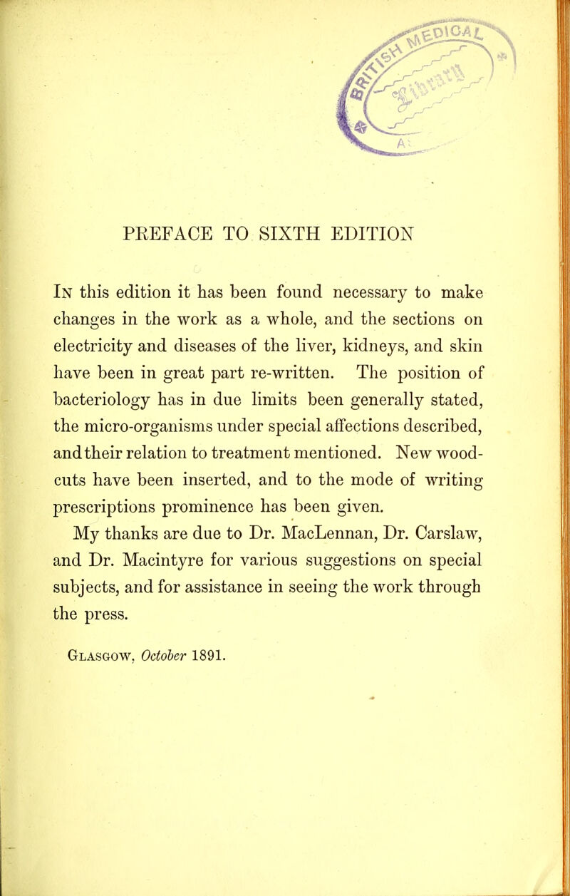 PREFACE TO SIXTH EDITION In this edition it has been found necessary to make changes in the work as a whole, and the sections on electricity and diseases of the liver, kidneys, and skin have been in great part re-written. The position of bacteriology has in due limits been generally stated, the micro-organisms under special affections described, and their relation to treatment mentioned. New wood- cuts have been inserted, and to the mode of writing prescriptions prominence has been given. My thanks are due to Dr. MacLennan, Dr. Carslaw, and Dr. Macintyre for various suggestions on special subjects, and for assistance in seeing the work through the press. Glasgow, October 1891.