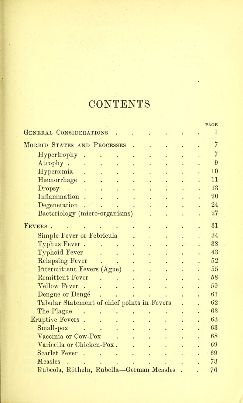 CONTENTS PAGE General Considerations 1 Morbid States and Processes 7 Hypertrophy 7 Atrophy 9 Hyperemia 10 Haemorrhage ........ 11 Dropsy .13 Inflammation 20 Degeneration ........ 24 Bacteriology (micro-organisms) .... 27 Fevers 31 Simple Fever or Febricula 34 Typhus Fever 38 Typhoid Fever 43 Relapsing Fever . . . . . . .52 Intermittent Fevers (Ague) 55 Remittent Fever ....... 58 Yellow Fever 59 Dengue or Denge . . . . . . .61 Tabular Statement of chief points in Fevers . . 62 The Plague 63 Eruptive Fevers . . . . . . . .63 Small-pox 63 Vaccinia or Cow-Pox 68 Varicella or Chicken-Pox ...... 69 Scarlet Fever . 69 Measles 73 Rubeola, Rotheln, Rubella—German Measles . . 76