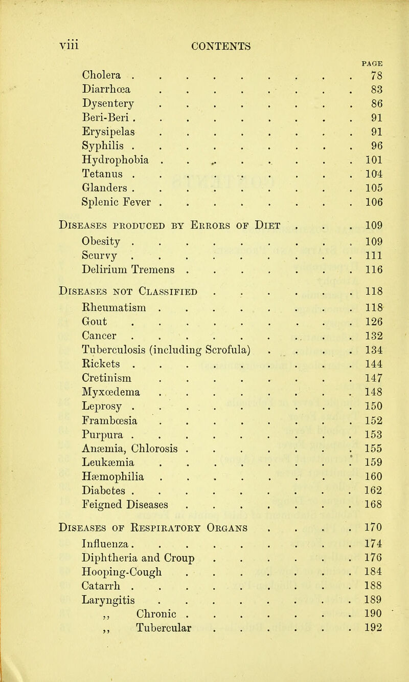 PAGE Cholera 78 Diarrhoea . .83 Dysentery 86 Beri-Beri .91 Erysipelas . . . . . . .91 Syphilis 96 Hydrophobia . . .101 Tetanus . . , . .. . . . .104 Glanders . . .105 Splenic Fever 106 Diseases produced by Errors of Diet ' , . . 109 Obesity .109 Scurvy . . . . . . . . . Ill Delirium Tremens . . . . . . .116 Diseases not Classified . . . . . .118 Rheumatism . .118 Gout .126 Cancer .132 Tuberculosis (including Scrofula) . . . . 134 Rickets . . . . . . .. . . 144 Cretinism ........ 147 Myxcedema . . . . . .' . . 148 Leprosy . . ... . . . . . 150 Frambcesia 152 Purpura 153 Ansemia, Chlorosis 155 Leukaemia ........ 159 Haemophilia 160 Diabetes 162 Feigned Diseases 168 Diseases of Respiratory Organs .... 170 Influenza. . . . . . . . 174 Diphtheria and Croup 176 Hooping-Cough 184 Catarrh . . . ... . . .188 Laryngitis .189 Chronic 190 ■ Tubercular 192