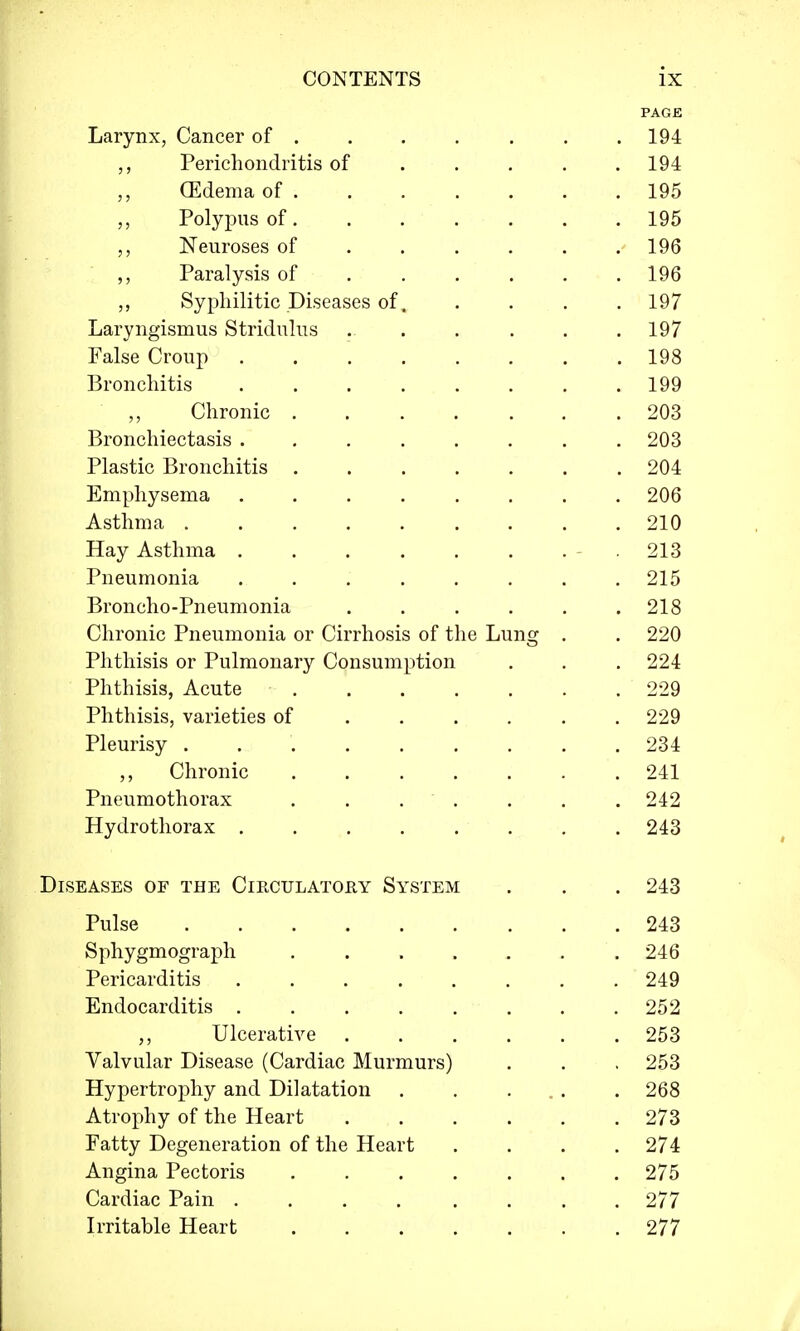 PAGE Larynx, Cancer of ...... 194 „ Perichondritis of .... 194 (Edema of 195 Polypus of 195 Neuroses of ..... 196 ,, Paralysis of ..... 196 ,, Syphilitic Diseases of. .... 197 Laryngismus Stridulus 197 False Croup 198 Bronchitis 199 ,, Chronic 203 Bronchiectasis 203 Plastic Bronchitis ....... 204 Emphysema 206 Asthma 210 Hay Asthma .213 Pneumonia 215 Broncho-Pneumonia . . . . . .218 Chronic Pneumonia or Cirrhosis of the Lung . . 220 Phthisis or Pulmonary Consumption . . . 224 Phthisis, Acute 229 Phthisis, varieties of 229 Pleurisy . 234 Chronic 241 Pneumothorax . . . . . . .242 Hydrothorax 243 Diseases of the Circulatory System . . . 243 243 246 249 252 253 253 268 273 274 275 277 277 Pulse Sphygmograph . Pericarditis Endocarditis ,, Ulcerative Valvular Disease (Cardiac Murmurs) Hypertrophy and Dilatation Atrophy of the Heart Fatty Degeneration of the Heart Angina Pectoris . Cardiac Pain . Irritable Heart