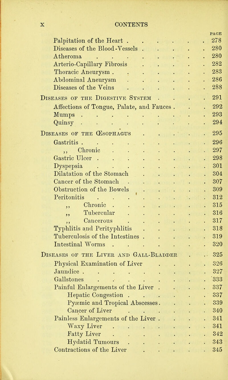 PAGE Palpitation of the Heart . . . . . .278 Diseases of the Blood-Vessels 280 Atheroma . . . ... . . .280 Arterio-Capillary Fibrosis 282 Thoracic Aneurysm . 283 Abdominal Aneurysm 286 Diseases of the Veins ...... 288 Diseases of the Digestive System . . . .291 Affections of Tongue, Palate, and Fauces . . . 292 Mumps . . , .. . ..... . 293 Quinsy 294 Diseases of the (Esophagus . . ... 295 Gastritis 296 „ Chronic 297 Gastric Ulcer 298 Dyspepsia 301 Dilatation of the Stomach . . . . .304 Cancer of the Stomach 307 Obstruction of the Bowels . . . . . 309 Peritonitis . . . ' . . . . . 312 Chronic . . . ... . . 315 Tubercular 316 Cancerous . . . . . . 317 Typhlitis and Perityphlitis . . . . .318 Tuberculosis of the Intestines 319 Intestinal Worms ....... 320 Diseases of the Liver and Gall-Bladder . . 325 Physical Examination of Liver .... 326 Jaundice 327 Gallstones . .■ '333 Painful Enlargements of the Liver .... 337 Hepatic Congestion ...... 337 Pysemic and Tropical Abscesses.... 339 Cancer of Liver ...... 340 Painless Enlargements of the Liver .... 341 Waxy Liver . . . , . . . . 341 Fatty Liver .342 Hydatid Tumours 343 Contractions of the Liver 345