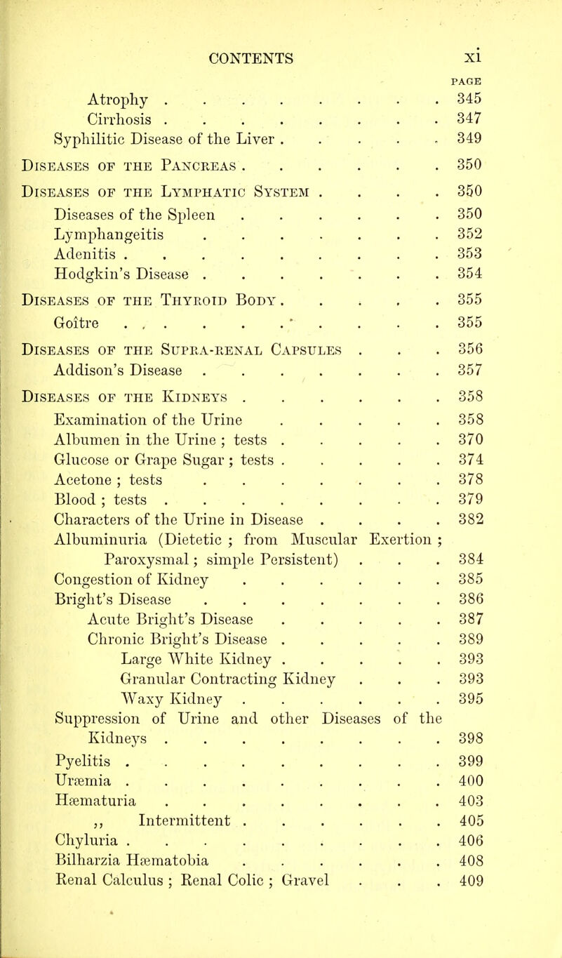 PAGE Atrophy . 345 Cirrhosis . 347 Syphilitic Disease of the Liver ..... 349 Diseases of the Pancreas 350 Diseases of the Lymphatic System .... 350 Diseases of the Spleen ...... 350 Lymphangeitis ....... 352 Adenitis 353 Hodgkin's Disease ....... 354 Diseases of the Thyroid Body 355 Goitre ' . . . .355 Diseases of the Supra-renal Capsules . . . 356 Addison's Disease 357 Diseases of the Kidneys 358 Examination of the Urine 358 Albumen in the Urine ; tests ..... 370 Glucose or Grape Sugar ; tests 374 Acetone ; tests 378 Blood; tests . . . . . . . .379 Characters of the Urine in Disease .... 382 Albuminuria (Dietetic ; from Muscular Exertion ; Paroxysmal; simple Persistent) . . . 384 Congestion of Kidney ...... 385 Bright's Disease ....... 386 Acute Bright's Disease 387 Chronic Bright's Disease ..... 389 Large White Kidney 393 Granular Contracting Kidney . . . 393 Waxy Kidney 395 Suppression of Urine and other Diseases of the Kidneys 398 Pyelitis 399 Uraemia 400 Hematuria 403 Intermittent 405 Chyluria . 406 Bilharzia Hsematobia 408 Renal Calculus ; Renal Colic ; Gravel . . . 409