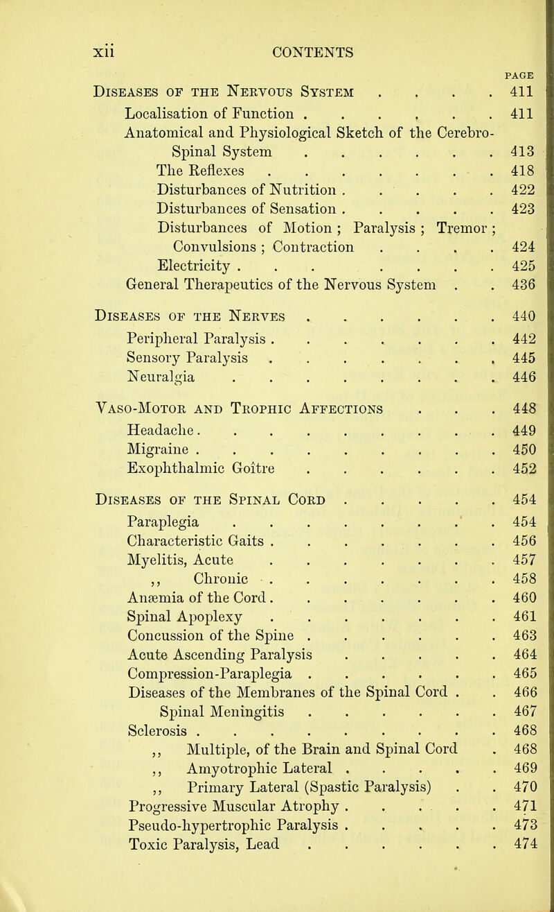 PAGE Diseases of the Nervous System . . . .411 Localisation of Function 411 Anatomical and Physiological Sketch of the Cerebro- spinal System 413 The Reflexes 418 Disturbances of Nutrition . . . . .422 Disturbances of Sensation ..... 423 Disturbances of Motion ; Paralysis ; Tremor ; Convulsions ; Contraction .... 424 Electricity ... .... 425 General Therapeutics of the Nervous System . . 436 Diseases of the Nerves 440 Peripheral Paralysis . . . . . . .442 Sensory Paralysis ....... 445 Neuralgia ........ 446 Vaso-Motor and Trophic Affections . . . 448 Headache......... 449 Migraine . . 450 Exophthalmic Goitre . . . . . . 452 Diseases of the Spinal Cord . . . . 454 Paraplegia .' . 454 Characteristic Gaits . . . . . . . 456 Myelitis, Acute . 457 „ Chronic 458 Anaemia of the Cord. . . . . . . .460 Spinal Apoplexy . . . . . . .461 Concussion of the Spine . . . .463 Acute Ascending Paralysis 464 Compression-Paraplegia 465 Diseases of the Membranes of the Spinal Cord . . 466 Spinal Meningitis 467 Sclerosis 468 „ Multiple, of the Brain and Spinal Cord . 468 Amyotrophic Lateral ..... 469 Primary Lateral (Spastic Paralysis) . . 470 Progressive Muscular Atrophy . . . . . -471 Pseudohypertrophic Paralysis 473 Toxic Paralysis, Lead 474