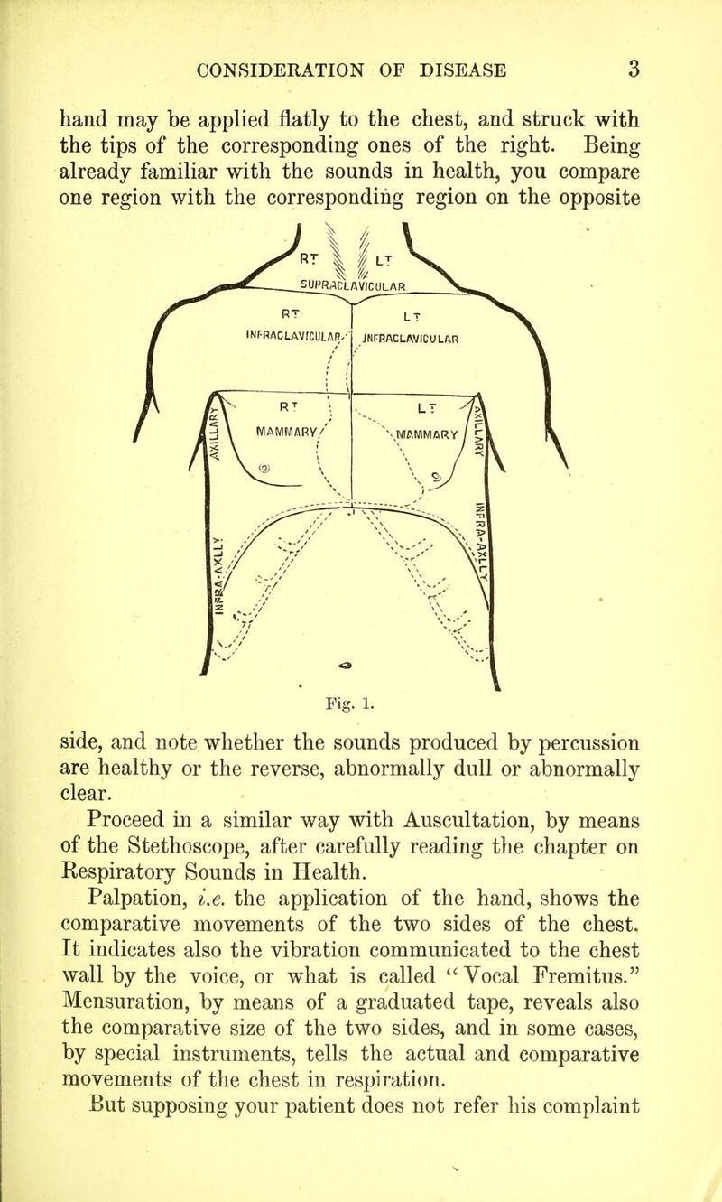 hand may be applied flatly to the chest, and struck with the tips of the corresponding ones of the right. Being already familiar with the sounds in health, you compare one region with the corresponding region on the opposite j V Fig. 1. side, and note whether the sounds produced by percussion are healthy or the reverse, abnormally dull or abnormally clear. Proceed in a similar way with Auscultation, by means of the Stethoscope, after carefully reading the chapter on Respiratory Sounds in Health. Palpation, i.e. the application of the hand, shows the comparative movements of the two sides of the chest. It indicates also the vibration communicated to the chest wall by the voice, or what is called  Vocal Fremitus. Mensuration, by means of a graduated tape, reveals also the comparative size of the two sides, and in some cases, by special instruments, tells the actual and comparative movements of the chest in respiration. But supposing your patient does not refer his complaint