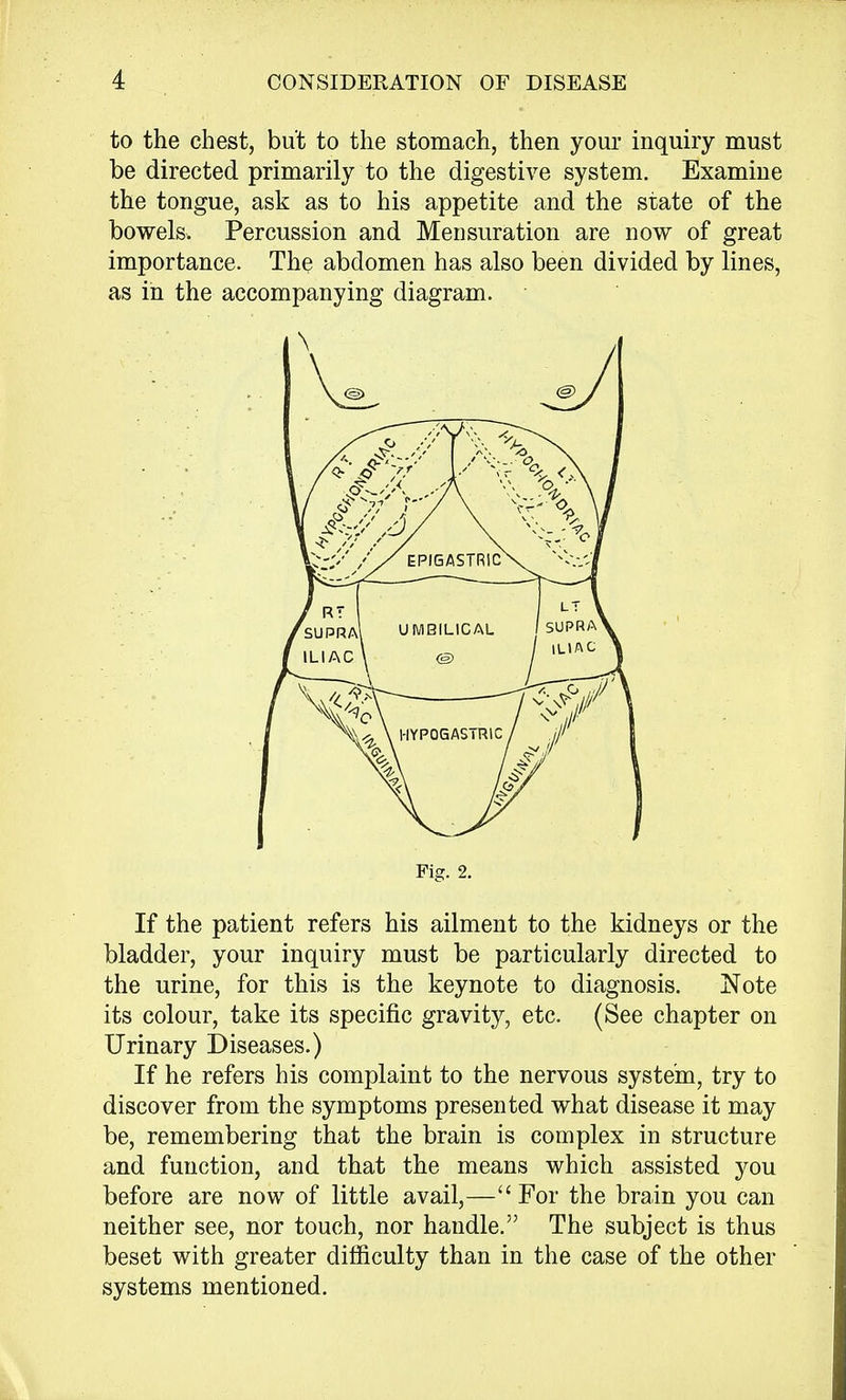 to the chest, but to the stomach, then your inquiry must be directed primarily to the digestive system. Examine the tongue, ask as to his appetite and the state of the bowels. Percussion and Mensuration are now of great importance. The abdomen has also been divided by lines, as in the accompanying diagram. If the patient refers his ailment to the kidneys or the bladder, your inquiry must be particularly directed to the urine, for this is the keynote to diagnosis. Note its colour, take its specific gravity, etc. (See chapter on Urinary Diseases.) If he refers his complaint to the nervous system, try to discover from the symptoms presented what disease it may be, remembering that the brain is complex in structure and function, and that the means which assisted you before are now of little avail,—For the brain you can neither see, nor touch, nor handle. The subject is thus beset with greater difficulty than in the case of the other systems mentioned. \ Fig. 2.