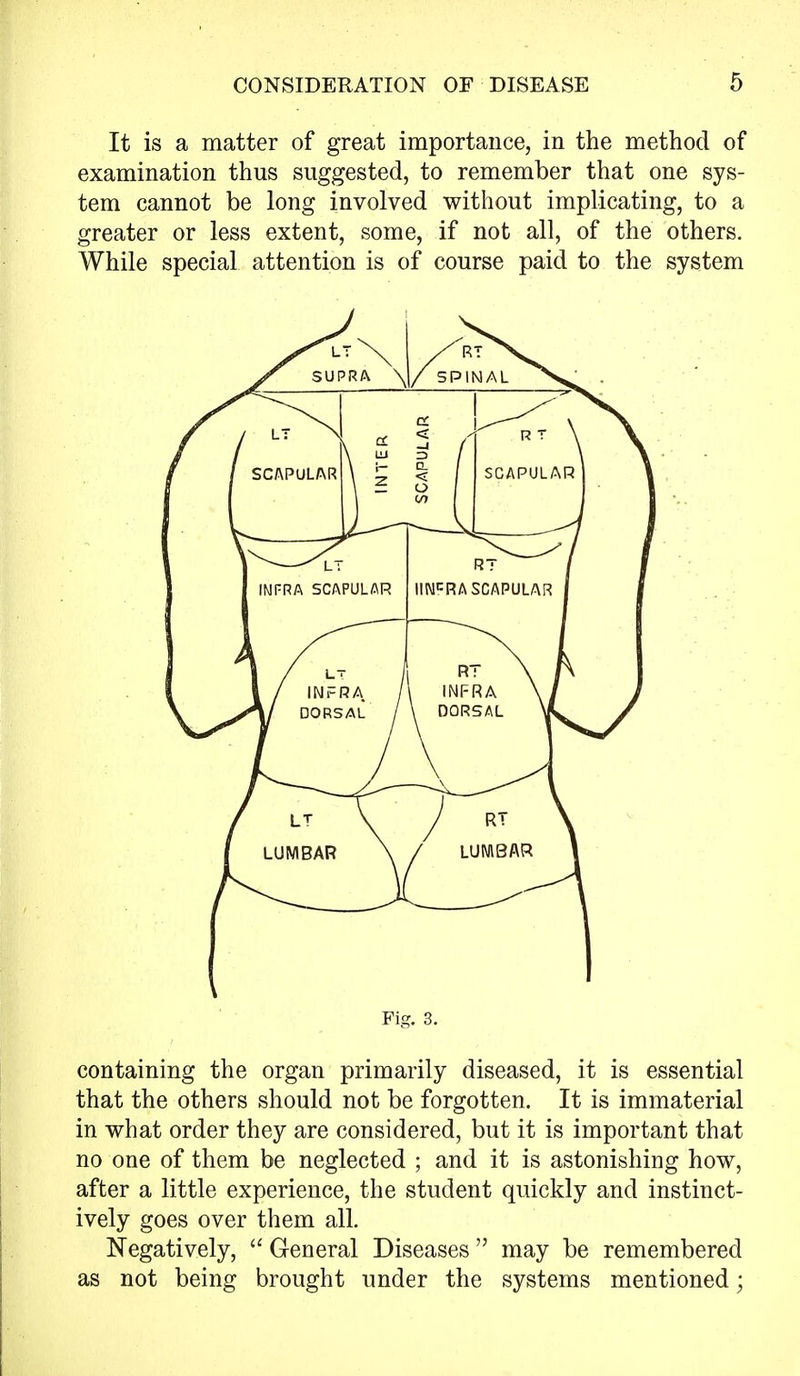 It is a matter of great importance, in the method of examination thus suggested, to remember that one sys- tem cannot be long involved without implicating, to a greater or less extent, some, if not all, of the others. While special attention is of course paid to the system containing the organ primarily diseased, it is essential that the others should not be forgotten. It is immaterial in what order they are considered, but it is important that no one of them be neglected ; and it is astonishing how, after a little experience, the student quickly and instinct- ively goes over them all. Negatively,  General Diseases  may be remembered as not being brought under the systems mentioned;