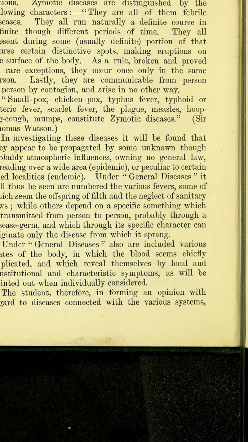 ;ions. Zymotic diseases are distinguished by the lowing characters :— They are all of them febrile seases. They all run naturally a definite course in finite though different periods of time. They all esent during some (usually definite) portion of that arse certain distinctive spots, making eruptions on e surface of the body. As a rule, broken and proved rare exceptions, they occur once only in the same rson. Lastly, they are communicable from person person by contagion, and arise in no other way. Small-pox, chicken-pox, typhus fever, typhoid or teric fever, scarlet fever, the plague, measles, hoop- y-cough, mumps, constitute Zymotic diseases. (Sir lomas Watson.) In investigating these diseases it will be found that ey appear to be propagated by some unknown though 3bably atmospheric influences, owning no general law, reading over a wide area (epidemic), or peculiar to certain ed localities (endemic). Under  General Diseases  it 11 thus be seen are numbered the various fevers, some of lich seem the offspring of filth and the neglect of sanitary vs; while others depend on a specific something which transmitted from person to person, probably through a sease-germ, and which through its specific character can iginate only the disease from which it sprang. Under  General Diseases also are included various ites of the body, in which the blood seems chiefly plicated, and which reveal themselves by local and nstitutional and characteristic symptoms, as will be inted out when individually considered. The student, therefore, in forming an opinion with yard to diseases connected with the various systems,