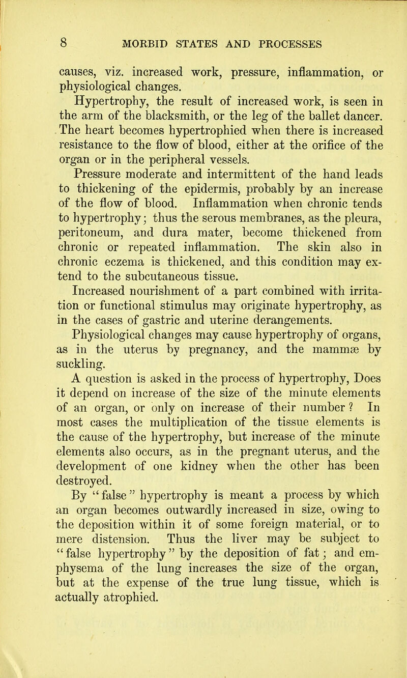 causes, viz. increased work, pressure, inflammation, or physiological changes. Hypertrophy, the result of increased work, is seen in the arm of the blacksmith, or the leg of the ballet dancer. The heart becomes hypertrophied when there is increased resistance to the flow of blood, either at the orifice of the organ or in the peripheral vessels. Pressure moderate and intermittent of the hand leads to thickening of the epidermis, probably by an increase of the flow of blood. Inflammation when chronic tends to hypertrophy; thus the serous membranes, as the pleura, peritoneum, and dura mater, become thickened from chronic or repeated inflammation. The skin also in chronic eczema is thickened, and this condition may ex- tend to the subcutaneous tissue. Increased nourishment of a part combined with irrita- tion or functional stimulus may originate hypertrophy, as in the cases of gastric and uterine derangements. Physiological changes may cause hypertrophy of organs, as in the uterus by pregnancy, and the mammae by suckling. A question is asked in the process of hypertrophy, Does it depend on increase of the size of the minute elements of an organ, or only on increase of their number ? In most cases the multiplication of the tissue elements is the cause of the hypertrophy, but increase of the minute elements also occurs, as in the pregnant uterus, and the development of one kidney when the other has been destroyed. By  false  hypertrophy is meant a process by which an organ becomes outwardly increased in size, owing to the deposition within it of some foreign material, or to mere distension. Thus the liver may be subject to  false hypertrophy  by the deposition of fat; and em- physema of the lung increases the size of the organ, but at the expense of the true lung tissue, which is actually atrophied.