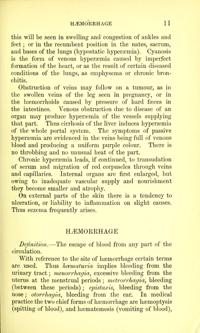 this will be seen in swelling and congestion of ankles and feet; or in the recumbent position in the nates, sacrum, and bases of the lungs (hypostatic hyperemia). Cyanosis is the form of venous hyperemia caused by imperfect formation of the heart, or as the result of certain diseased conditions of the lungs, as emphysema or chronic bron- chitis. Obstruction of veins may follow on a tumour, as in the swollen veins of the leg seen in pregnancy, or in the haemorrhoids caused by pressure of hard faeces in the intestines. Venous obstruction due to disease of an organ may produce hyperaemia of the vessels supplying that part. Thus cirrhosis of the liver induces hyperaemia of the whole portal system. The symptoms of passive hyperaemia are evidenced in the veins being full of venous blood and producing a uniform purple colour. There is no throbbing and no unusual heat of the part. Chronic hyperaemia leads, if continued, to transudation of serum and migration of red corpuscles through veins and capillaries. Internal organs are first enlarged, but owing to inadequate vascular supply and nourishment they become smaller and atrophy. On external parts of the skin there is a tendency to ulceration, or liability to inflammation on slight causes. Thus eczema frequently arises. HEMORRHAGE Definition.—The escape of blood from any part of the circulation. With reference to the site of haemorrhage certain terms are used. Thus hematuria implies bleeding from the urinary tract; Menorrhagia, excessive bleeding from the uterus at the menstrual periods; metrorrhagia, bleeding (between these periods); epistaxis, bleeding from the nose; otorrhagia, bleeding from the ear. In medical practice the two chief forms of haemorrhage are haemoptysis (spitting of blood), and haematemesis (vomiting of blood),