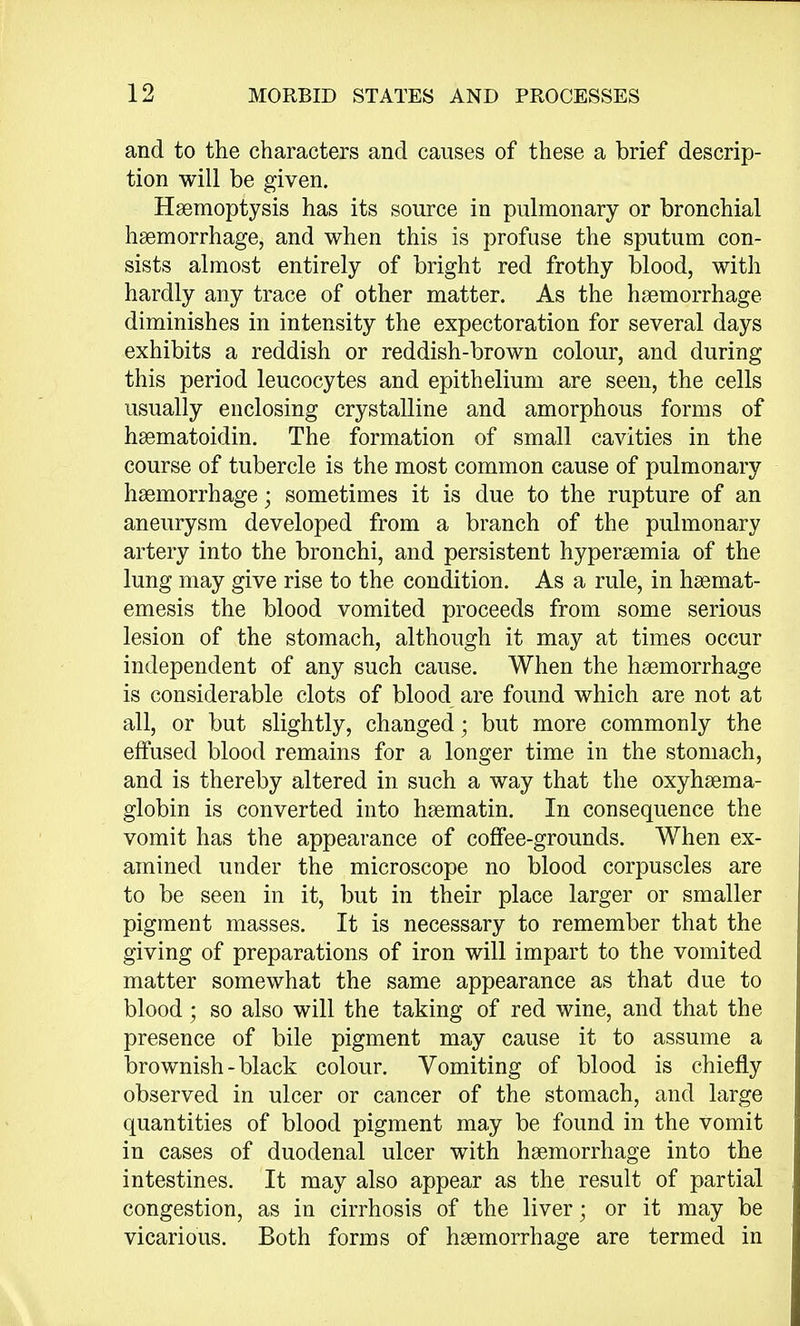 and to the characters and causes of these a brief descrip- tion will be given. Haemoptysis has its source in pulmonary or bronchial haemorrhage, and when this is profuse the sputum con- sists almost entirely of bright red frothy blood, with hardly any trace of other matter. As the haemorrhage diminishes in intensity the expectoration for several days exhibits a reddish or reddish-brown colour, and during this period leucocytes and epithelium are seen, the cells usually enclosing crystalline and amorphous forms of haematoidin. The formation of small cavities in the course of tubercle is the most common cause of pulmonary haemorrhage • sometimes it is due to the rupture of an aneurysm developed from a branch of the pulmonary artery into the bronchi, and persistent hyperaemia of the lung may give rise to the condition. As a rule, in haemat- emesis the blood vomited proceeds from some serious lesion of the stomach, although it may at times occur independent of any such cause. When the haemorrhage is considerable clots of blood are found which are not at all, or but slightly, changed; but more commonly the effused blood remains for a longer time in the stomach, and is thereby altered in such a way that the oxyhaema- globin is converted into haematin. In consequence the vomit has the appearance of coffee-grounds. When ex- amined under the microscope no blood corpuscles are to be seen in it, but in their place larger or smaller pigment masses. It is necessary to remember that the giving of preparations of iron will impart to the vomited matter somewhat the same appearance as that due to blood; so also will the taking of red wine, and that the presence of bile pigment may cause it to assume a brownish - black colour. Vomiting of blood is chiefly observed in ulcer or cancer of the stomach, and large quantities of blood pigment may be found in the vomit in cases of duodenal ulcer with haemorrhage into the intestines. It may also appear as the result of partial congestion, as in cirrhosis of the liver; or it may be vicarious. Both forms of haemorrhage are termed in
