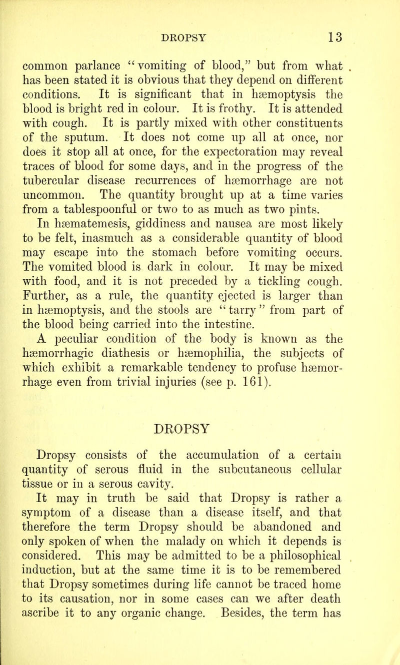 common parlance vomiting of blood, but from what has been stated it is obvious that they depend on different conditions. It is significant that in haemoptysis the blood is bright red in colour. It is frothy. It is attended with cough. It is partly mixed with other constituents of the sputum. It does not come up all at once, nor does it stop all at once, for the expectoration may reveal traces of blood for some days, and in the progress of the tubercular disease recurrences of haemorrhage are not uncommon. The quantity brought up at a time varies from a tablespoonful or two to as much as two pints. In haematemesis, giddiness and nausea are most likely to be felt, inasmuch as a considerable quantity of blood may escape into the stomach before vomiting occurs. The vomited blood is dark in colour. It may be mixed with food, and it is not preceded by a tickling cough. Further, as a rule, the quantity ejected is larger than in haemoptysis, and the stools are tarry from part of the blood being carried into the intestine. A peculiar condition of the body is known as the haemorrhagic diathesis or haemophilia, the subjects of which exhibit a remarkable tendency to profuse haemor- rhage even from trivial injuries (see p. 161). DROPSY Dropsy consists of the accumulation of a certain quantity of serous fluid in the subcutaneous cellular tissue or in a serous cavity. It may in truth be said that Dropsy is rather a symptom of a disease than a disease itself, and that therefore the term Dropsy should be abandoned and only spoken of when the malady on which it depends is considered. This may be admitted to be a philosophical inductioD, but at the same time it is to be remembered that Dropsy sometimes during life cannot be traced home to its causation, nor in some cases can we after death ascribe it to any organic change. Besides, the term has