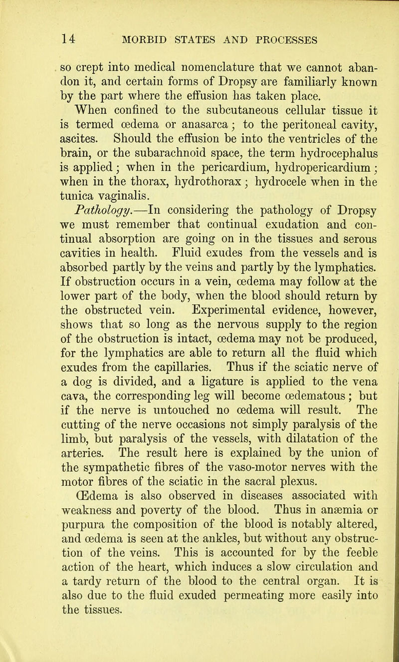 so crept into medical nomenclature that we cannot aban- don it, and certain forms of Dropsy are familiarly known by the part where the effusion has taken place. When confined to the subcutaneous cellular tissue it is termed oedema or anasarca • to the peritoneal cavity, ascites. Should the effusion be into the ventricles of the brain, or the subarachnoid space, the term hydrocephalus is applied; when in the pericardium, hydropericardium; when in the thorax, hydrothorax; hydrocele when in the tunica vaginalis. Pathology.—In considering the pathology of Dropsy we must remember that continual exudation and con- tinual absorption are going on in the tissues and serous cavities in health. Fluid exudes from the vessels and is absorbed partly by the veins and partly by the lymphatics. If obstruction occurs in a vein, oedema may follow at the lower part of the body, when the blood should return by the obstructed vein. Experimental evidence, however, shows that so long as the nervous supply to the region of the obstruction is intact, oedema may not be produced, for the lymphatics are able to return all the fluid which exudes from the capillaries. Thus if the sciatic nerve of a dog is divided, and a ligature is applied to the vena cava, the corresponding leg will become oedematous ; but if the nerve is untouched no oedema will result. The cutting of the nerve occasions not simply paralysis of the limb, but paralysis of the vessels, with dilatation of the arteries. The result here is explained by the union of the sympathetic fibres of the vaso-motor nerves with the motor fibres of the sciatic in the sacral plexus. (Edema is also observed in diseases associated with weakness and poverty of the blood. Thus in anaemia or purpura the composition of the blood is notably altered, and oedema is seen at the ankles, but without any obstruc- tion of the veins. This is accounted for by the feeble action of the heart, which induces a slow circulation and a tardy return of the blood to the central organ. It is also due to the fluid exuded permeating more easily into the tissues.