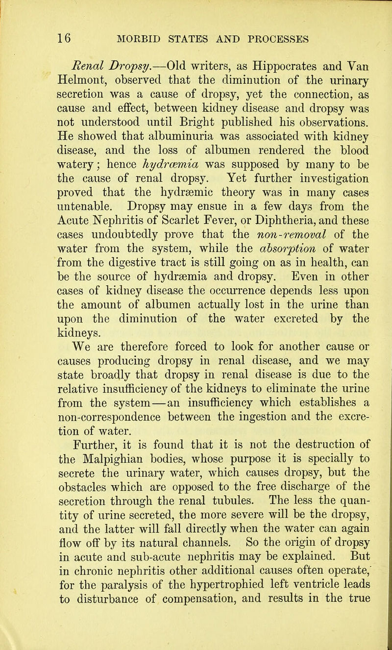 Renal Dropsy.—Old writers, as Hippocrates and Van Helmont, observed that the diminution of the urinary secretion was a cause of dropsy, yet the connection, as cause and effect, between kidney disease and dropsy was not understood until Bright published his observations. He showed that albuminuria was associated with kidney disease, and the loss of albumen rendered the blood watery; hence hydrcemia was supposed by many to be the cause of renal dropsy. Yet further investigation proved that the hydremic theory was in many cases untenable. Dropsy may ensue in a few days from the Acute Nephritis of Scarlet Fever, or Diphtheria, and these cases undoubtedly prove that the non-removal of the water from the system, while the absorption of water from the digestive tract is still going on as in health, can be the source of hydremia and dropsy. Even in other cases of kidney disease the occurrence depends less upon the amount of albumen actually lost in the urine than upon the diminution of the water excreted by the kidneys. We are therefore forced to look for another cause or causes producing dropsy in renal disease, and we may state broadly that dropsy in renal disease is due to the relative insufficiency of the kidneys to eliminate the urine from the system—an insufficiency which establishes a non-correspondence between the ingestion and the excre- tion of water. Further, it is found that it is not the destruction of the Malpighian bodies, whose purpose it is specially to secrete the urinary water, which causes dropsy, but the obstacles which are opposed to the free discharge of the secretion through the renal tubules. The less the quan- tity of urine secreted, the more severe will be the dropsy, and the latter will fall directly when the water can again flow off by its natural channels. So the origin of dropsy in acute and sub-acute nephritis may be explained. But in chronic nephritis other additional causes often operate,' for the paralysis of the hypertrophied left ventricle leads to disturbance of compensation, and results in the true