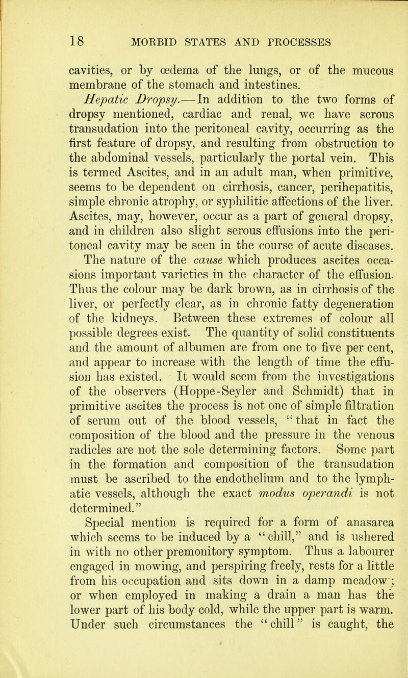 cavities, or by oedema of the lungs, or of the mucous membrane of the stomach and intestines. Hepatic Dropsy.—In addition to the two forms of dropsy mentioned, cardiac and renal, we have serous transudation into the peritoneal cavity, occurring as the first feature of dropsy, and resulting from obstruction to the abdominal vessels, particularly the portal vein. This is termed Ascites, and in an adult man, when primitive, seems to be dependent on cirrhosis, cancer, perihepatitis, simple chronic atrophy, or syphilitic affections of the liver. Ascites, may, however, occur as a part of general dropsy, and in children also slight serous effusions into the peri- toneal cavity may be seen in the course of acute diseases. The nature of the cause which produces ascites occa- sions important varieties in the character of the effusion. Thus the colour may be dark brown, as in cirrhosis of the liver, or perfectly clear, as in chronic fatty degeneration of the kidneys. Between these extremes of colour all possible degrees exist. The quantity of solid constituents and the amount of albumen are from one to five per cent, and appear to increase with the length of time the effu- sion has existed. It would seem from the investigations of the observers (Hoppe-Seyler and Schmidt) that in primitive ascites the process is not one of simple nitration of serum out of the blood vessels,  that in fact the composition of the blood and the pressure in the venous radicles are not the sole determining factors. Some part in the formation and composition of the transudation must be ascribed to the endothelium and to the lymph- atic vessels, although the exact modus operandi is not determined. Special mention is required for a form of anasarca which seems to be induced by a chill, and is ushered in with no other premonitory symptom. Thus a labourer engaged in mowing, and perspiring freely, rests for a little from his occupation and sits down in a damp meadow; or when employed in making a drain a man has the lower part of his body cold, while the upper part is warm. Under such circumstances the chill is caught, the